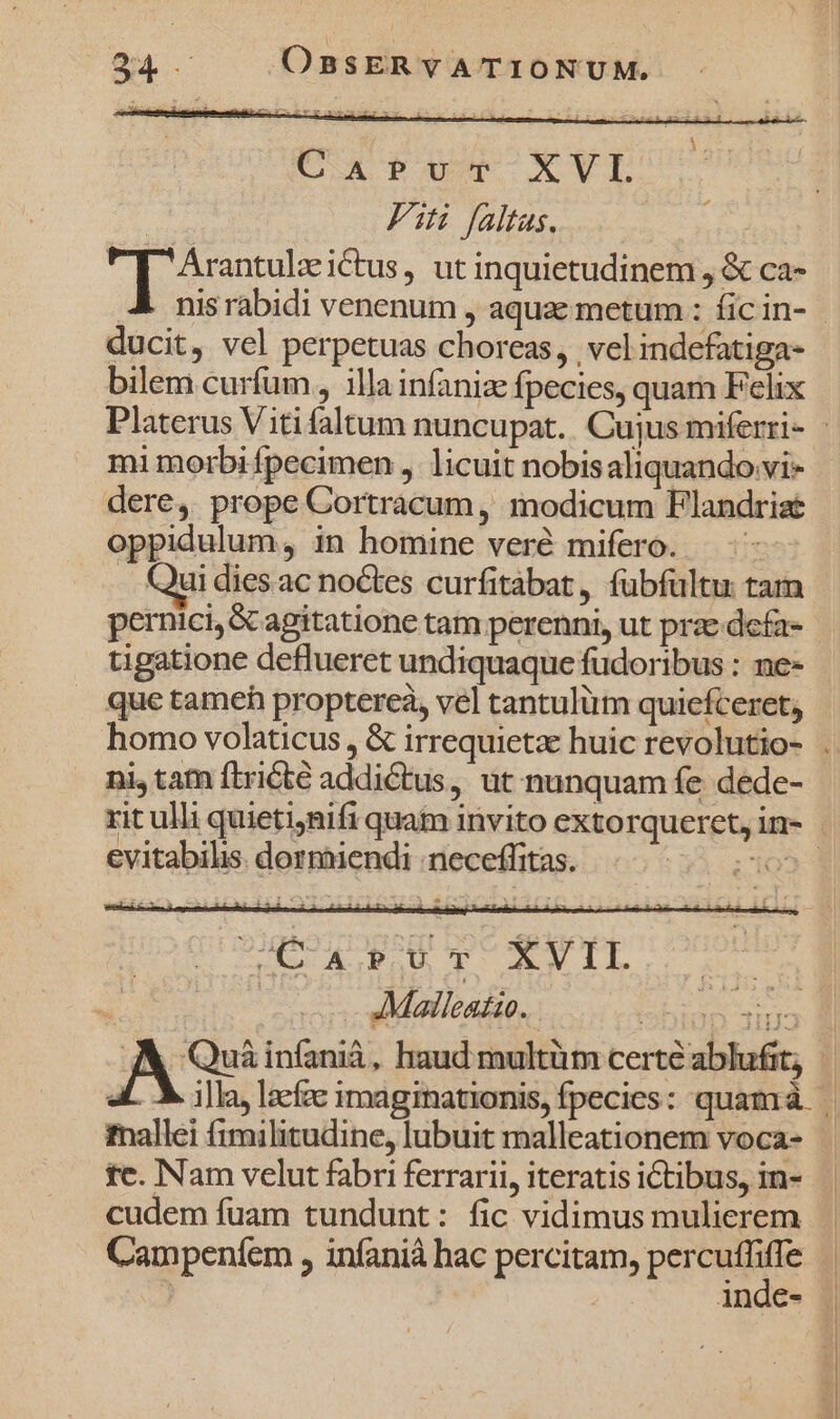 CAPUT XVL | Fit faltas. y eee i€tus, ut inquietudinem , &amp; ca- nis rabidi venenum , aquae metum : fic in- | ducit, vel perpetuas choreas, . vel indefatiga- bilem curfum , illa infaniz fpecies, quam Felix Platerus Viti faltum nuncupat. Cujus miferri- - mi morbi fpecimen , licuit nobisaliquando vi- dere, prope Cortracum, modicum Flandriae oppidulum, in homine veré mifero. .. Quidiesac noctes curfitábat, fübfültu tam pernici, &amp; agitatione tam perenni, ut prae defa- tigatione deflueret undiquaque fudoribus : ne- que tameh proptereà, vel tantulüm quiefceret, homo volaticus , &amp; irrequietz huic revolutio- . ni, tam ftricté addictus, ut nunquam fe dede- rit ulli quietinifi quam invito extorqueret,in- | evitabilis. dormiendi neceffitas. XE E C T. VIL | Malleatio. TIEREN As infanià, haud multüm certe ablufit; | aL. M illa, lacfc imaginationis, fpecies: quamrà | mallei fimilitudine, lubuit malleationem voca- tc. Nam velut fabri ferrari, iteratisictibus, in- | cudem fuam tundunt: fic vidimus mulierem Campenfem , infanià hac percitam, percuffiffe | | inde- |