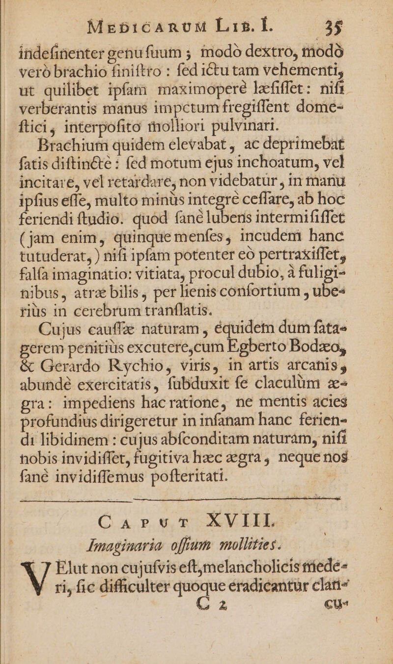 Mabi16cARnUM Lis. IH. 25 indefinenter genu fuum ; modo dextro, modó veró brachio finiftro : fed iCtu tam vehementi, ut quilibet ipfam maximopere lafiffet: nifi verberantis manus impctum fregiffent dome- ftici, interpofito rolliori pulvinar. | Brachium quidem elevabat, ac deprimebat fatis diftin&amp;te : fed motum ejus inchoatum, vcl incitare, vel retardare, non videbatur, in manu ipfius effe, multo minus integre ceffare, ab hoc feriendi ftudio. quod fane lubens intermififfet (jam enim, quinque menfes, incudem hanc tutuderat, ) nifi ipfam potenter eó pertraxiffet, fala imaginatio: vitiata, procul dubio, à fuligi- - nibus, atrae bilis, per lienis confortium , ube« rius in cerebrum tranflatis. | Cujus cauffze naturam , équidem dum fata» perem penitius excutere,cum Egberto Bodzo, &amp; Gerardo Rychio, viris, in artis arcatis y abundé exercitatis, fubduxit fe claculüm z- gra: impediens hacratione, ne mentis acies profundius dirigeretur in infanam hanc ferien- di libidinem : cujus abfconditam naturam, nifi nobis invidiffet, fugitiva haec egra, neque nos fané invidiffemus pofteritati. CaprvuTv XVIIL Imaginaria. offum mollities. |. 7 Elut non cujufvis eftjmelancholicis triedé- ri, fic difficulter iE eradicantur clati« 2, €u-