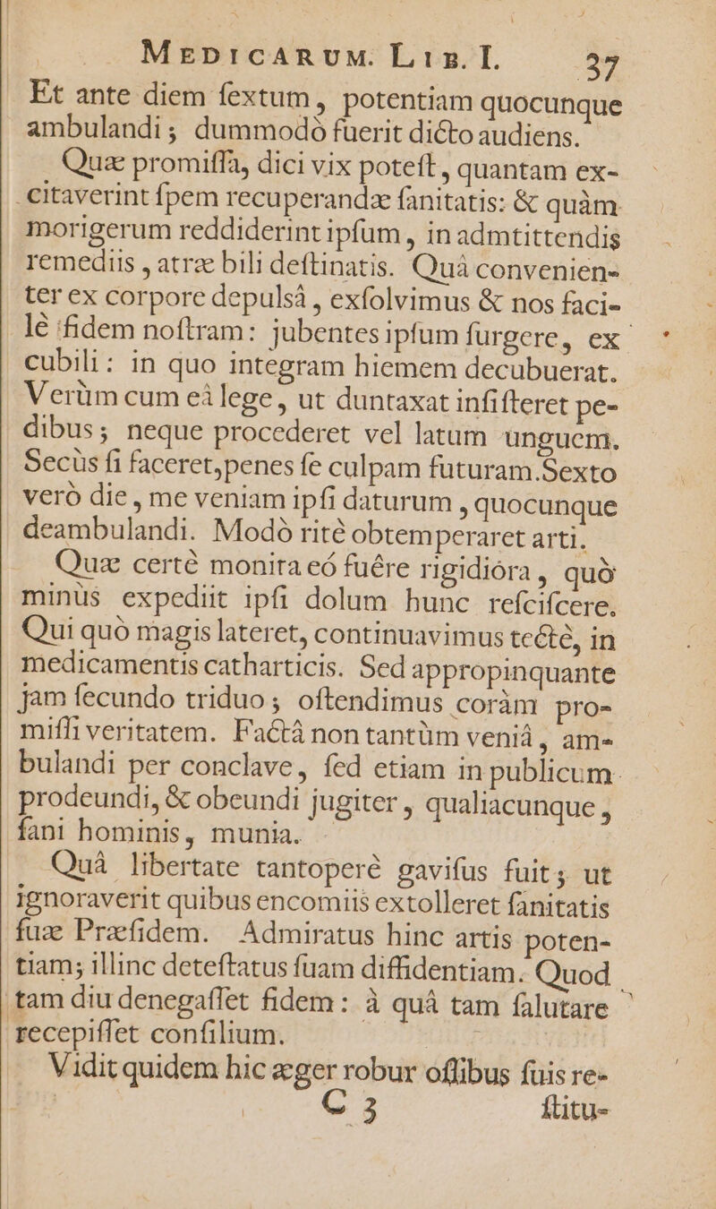 Et ante diem fextum, potentiam quocunque ambulandi; dummodó fuerit dicto audiens. Quae promiffa, dici vix poteft, quantam ex- -citaverint fpem recuperandz fanitatis: &amp; quàm morigerum reddiderint ipfum , in admtittendig remediis , atrz bili deftinatis. Quà convenien- ter ex corpore depulsà , exfolvimus &amp; nos faci- lé idem noftram: jubentes ipfum furgere, ex cubili: in quo integram hiemem decubuerat. Verüm cum eilege, ut duntaxat infifteret pe- dibus; neque procederet vel latum unguem. Secus fi faceret,penes fe culpam futuram.Sexto veró die , me veniam ipfi daturum , quocunque deambulandi. Modo rit? obtemperaret arti. Quse certé monira eó fuére rigidióra , quó minus expediit ipfi dolum hunc refcifcere. Qui quó magis lateret, continuavimus tcéte, in medicamentis catharticis. Sed appropinquante jam fecundo triduo ; oftendimus coràm pro- mifi veritatem. Factá non tantüm veniá, am- bulandi per conclave, fed etiam in publicum. prodeundi, &amp; obeundi jugiter , qualiacunque , fani hominis, munia. - Quá libertate tantoperé gavifus fuit. ut ignoraverit quibus encomiis extolleret fanitatis fuz Praefidem. | Admiratus hinc artis poten- tiam; illinc deteftatus fuam diffidentiam. Quod | tam diu denegaffet fidem: à quá tam falutare recepiffet confilium. | Vidit quidem hic eger robur oflibus fuis re- | | C 3 füitu-