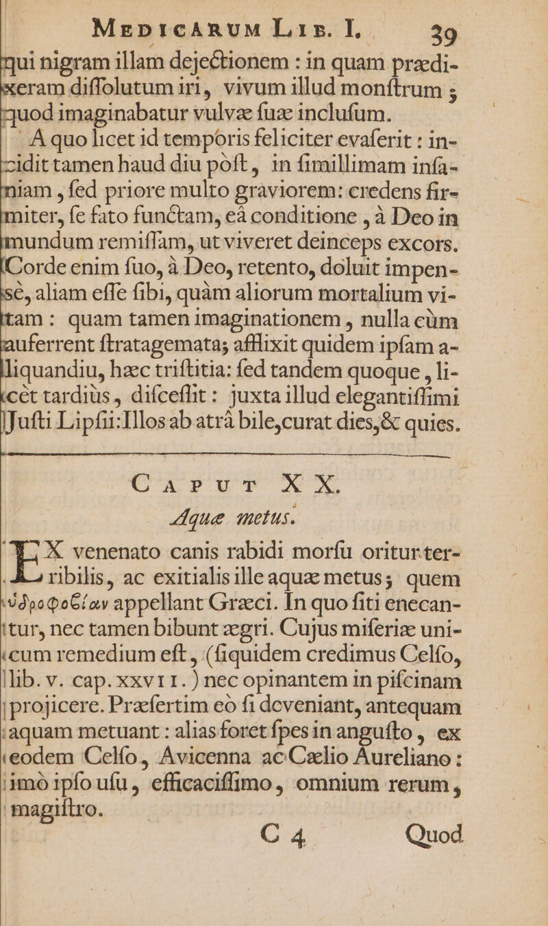 qui nigram illam dejectionem : in quam pracdi- eram diffolutum iri, vivum illud monítrum 5 uod imaginabatur vulvae fuse inclufum. A quo licet id temporis feliciter evaferit : in- cidit tamen haud diu póft, in fimillimam infa-- jam , fed priore multo graviorem: credens fir- niter, fc fato functam, eà conditione , à Deo in undum remiffam, ut viveret deinceps excors. orde enim fuo, à Deo, retento, doluit impen- 6, aliam effe fibi, quàm aliorum mortalium vi- tam: quam tamen imaginationem , nulla cüm uferrent ftratagemata; afllixit quidem ipfam a- liquandiu, hzc triftitia: fed tandem quoque , li- cet tardiüs , difceflit: juxta illud elegantiffimi Jufti Lipfii:Ilosab atrà bile,curat dies,&amp; quies. 0€ ; X venenato canis rabidi morfu oritur.ter- . A ribilis, ac exitialisilleaquae metus; quem jdpoQoG/av appellant Graci. In quo fiti enecan- itur, nec tamen bibunt zegri. Cujus miferize uni- icum remedium eft , (fiquidem credimus Celfo, |lib. v. cap. xxvt 1. ) nec opinantem in pifcinam |projicere. Praefertim eo fi dcveniant, antequam aquam metuant : aliasforet fpesin anguífto , ex ieodem Celfo, Avicenna ac Cxlio Aureliano : iimó 1pfo ufu , efficaciffimo , omnium rerum, magnílro. | C 4 Quod