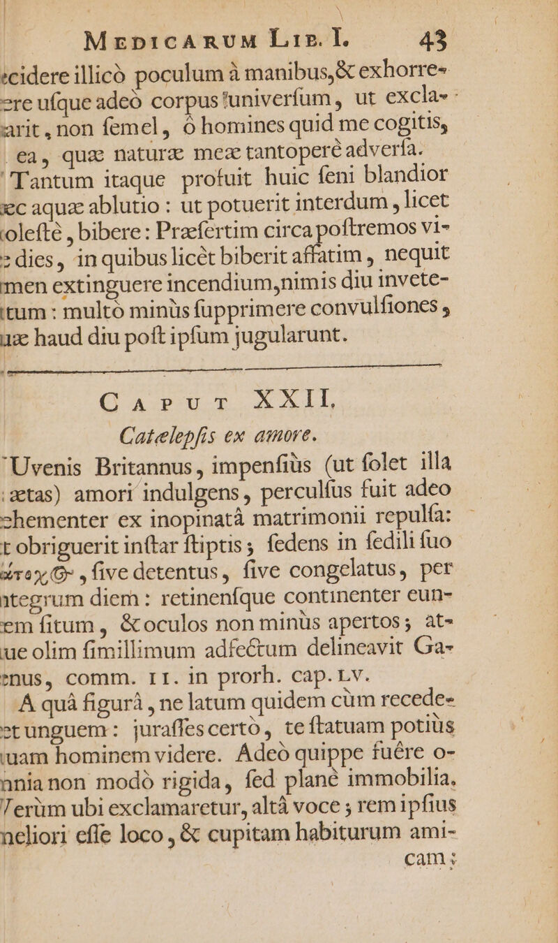 :cidere illicó poculum à manibus, &amp; exhorre« 2re ufque adeó corpus'univerfum, ut excla- : arit, non femel, ó homines quid me COogitis, ea, quz naturc meze tantopere adverfa. Tantum itaque profuit huic feni blandior xc aquze ablutio : ut potuerit interdum , licet olefté , bibere : Przefertim circa poftremos Vi- » dies, in quibus licét biberit affatim , nequit men extinguere incendium,nimis diu invete- itum : multó miniis fupprimere convulfiones iac haud diu poft ipfum jugularunt. ut C AVPOU-T xL Catelepfis ex amore. Uvenis Britannus, impenfiüs (ut folet illa ;getas) amori indulgens, perculíus fuit adeo shementer ex inopinatà matrimonii repulfa: r obriguerit inftar ftiptis, fedens in fedili fuo dray,G- , five detentus, five congelatus, per ntegrum diem : retinenfque continenter eun- em fitum , &amp;oculos non minüs apertos; at- ue olim fimillimum adfectum delineavit Ga- enus, comm. II. in prorh. cap.Lv. A quà figurà , ne latum quidem cüm recede etunguem: juraffescerto, teftatuam potiüs iuam hominem videre. Adeó quippe fuére o- anianon modo rigida, fed plane immobilia. Terüm ubi exclamaretur, altá voce ; rem ipfius ncliori effe loco , &amp; cupitam habiturum ami- cam;