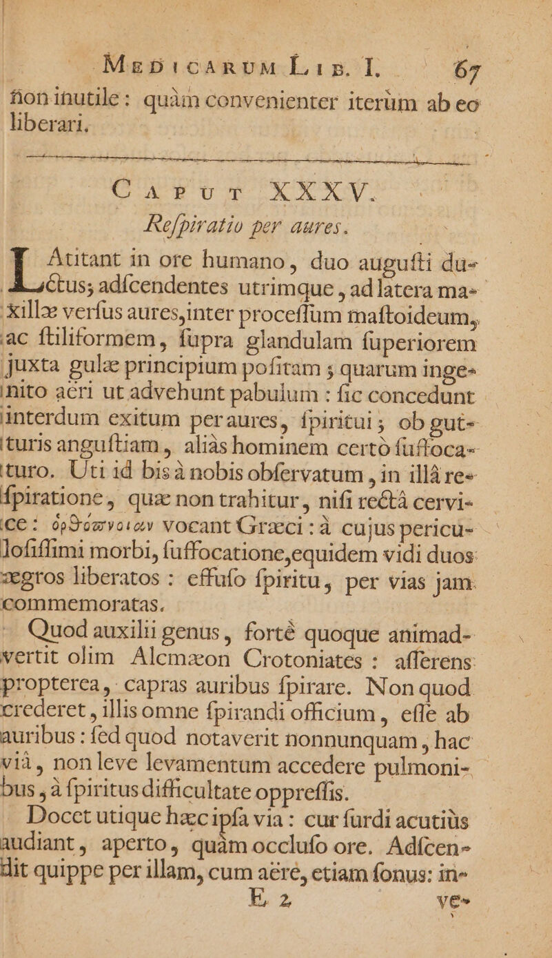 fioninutile: quàm convenienter iterüm ab eo liberari. eU NEU IB b eb gy, V. Refpiratio per aures. Autant in ore humano, duo augufti du-- AM actus; adícendentes utrimque , adlatera ma-- Xillz verfus auresjinter proceffüm maftoideum,, ac fülitormem, fupra glandulam füperiorem juxta gulze principium pofitam ; quarum inge- ihito acri ut advehunt pabulum : fic concedunt - anterdum exitum peraures, fpiritui; ob gut- turis anguftiam , aliás hominem certó füffoca- turo. Uti id bisà nobis obfervatum , in illáre« Ípiratione, quz non trahitur, nifi re&amp;á cervi- (Ce: ópSimvoiey vocant Grzcci :à cujus pericu- lofiflimi morbi, fuffocatione,equidem vidi duos: zegros liberatos : cffufo fpiritu, per vias jam. commemoratas. | «. Quodauxilii genus , forté quoque animad- vertit olim Alemaeon Crotoniates : afferens: propterea, capras auribus fpirare. INon quod crederet , illis omne fpirandi officium, effe ab auribus : fed quod notaverit nonnunquam , hac vià, non leve levamentum accedere pulmoni-,- bus , à fpiritus difficultate oppreffis. . Docet utique haec ipfa via : cur fürdi acutiüs audiant, aperto, quàm occlufo ore. Adícen- dit quippe per illam, cum tun ctiam fonus: in» m ye