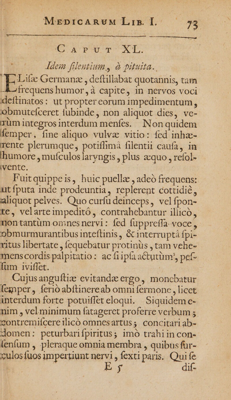 CAPUT XL. j E. Jdem fileutiums à pituita. Aoi Lifie Germanz , deftillabat quotannis, tam -A&amp;-tfrequens humor, à capite, in nervos voci deftinatos: ut propter eorum impedimentum, obmutefceret tubinde, non aliquot dies, ve- Tüm integros interdum menfes. Non quidem femper, fine aliquo vulvae vitio: fed inhze- rente plerumque, potiffimà filentii caufa, in thumore , mufculos laryngis , plus acquo , refol- ivente. | Fuitquippeis, huic puellz , adeó frequens: üt fputa inde prodeuntia, replerent cottidió, - aliquot pelves. Quo curfu deinceps, velfpon- tc, velarte impeditó , contrahebantur iliicó, nontantüm omnes nervi: fed fuppreffa.voce,, o9bmurmurantibus inteftinis , &amp; interruptá fpi- ritus libertate , fequebatur protinüs , tam vehe- menscordis palpitatio: ac fiipía actutüm', pef- fum 1iviffet. à Cujusanguftiz: evitandz ergo, moncbatur fegper, ferio abftinereab omni fermone , licet interdum forte potuiffet eloqui. Siquideme- nim , vel minimum (atagercet proferre verbum ; contremiícere ilico omnesartuss. concitari ab- domen: peturbanifpiritus; imó trahiin con- lenfum , pleraque omnia membra , quibus für- culos fuos impertiunt u^ Íextiparis. Qui S | | | dif-