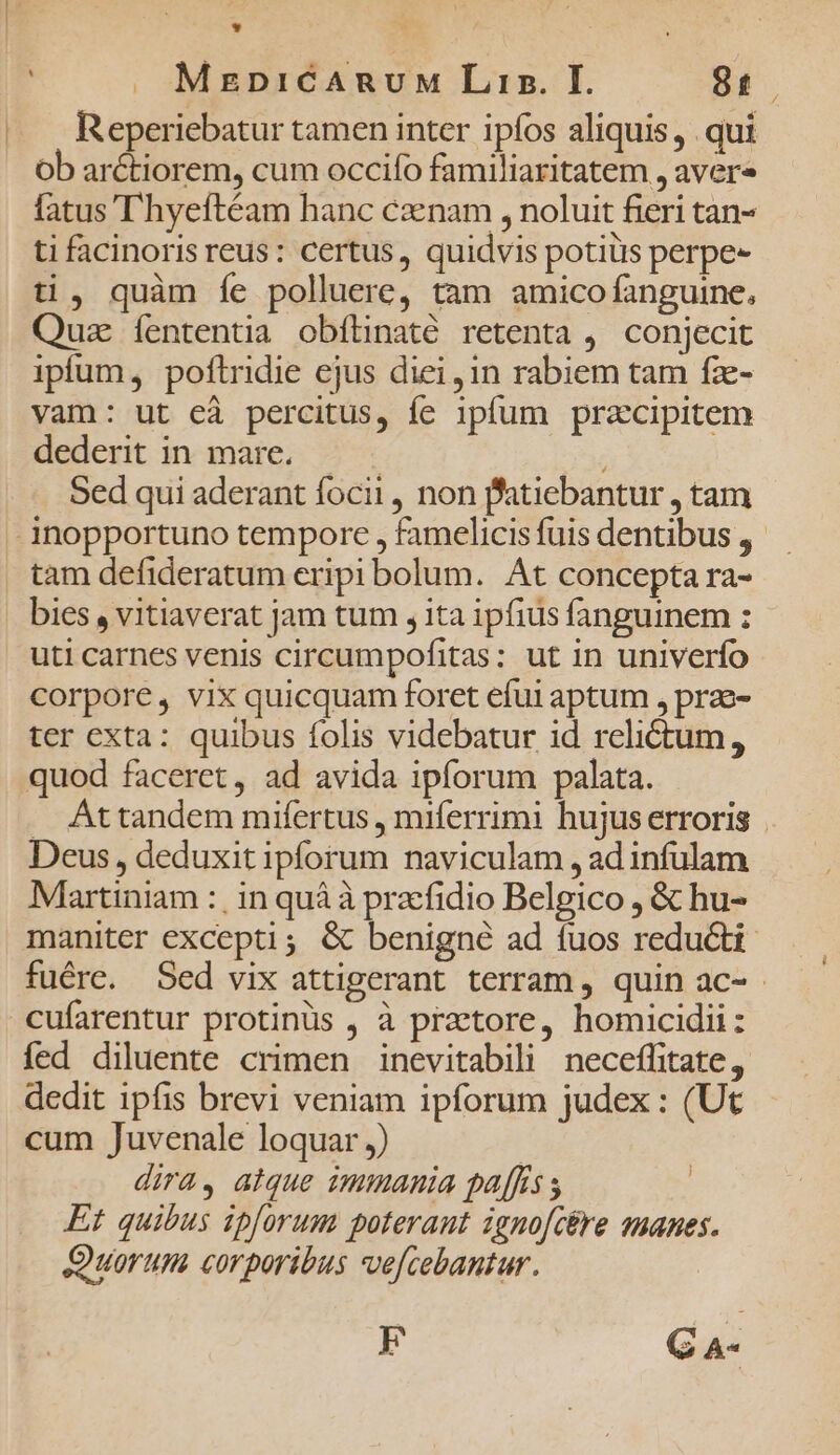 * ' J. MegbpiCARUuM Lin. I. 81. Reperiebatur tamen inter ipfos aliquis, qui Ob arctiorem, cum occifo familiaritatem , avere fatus T'hyeftéam hanc cznam , noluit fieri tan- ti facinoris reus: certus, quidvis potis perpe- ti, quàm íe polluere, tam amico fanguine, Quz íententia obfünaté retenta ,. conjecit ipfum, poftridie ejus diei, 1n rabiem tam fz- vam: ut eà percitus, fe ipfum przcipitem dederit in mare. | Sed qui aderant focii , non fatiebantur , tam inopportuno tempore , famelicis fuis dentibus ,- tam defideratum eripi bolum. At concepta ra- bies , vitiaverat jam tum , ita ipfius fanguinem : uti carnes venis circumpofitas: ut in univerío corpore, vix quicquam foret efui aptum , prae- ter exta: quibus folis videbatur id relictum, quod faceret, ad avida ipforum palata. . Attandem mifertus , miferrimi hujus erroris Deus, deduxit ipforum naviculam , ad infulam Mlrtiniam :, in quà à praefidio Belgico , &amp; hu- maniter excepti; &amp; benigne ad fuos reducti fuére. Sed vix attigerant terram, quin ac- - cufarentur protinüs , à praetore, homicidii: fed diluente crimen inevitabili neceffitate, dedit ipfis brevi veniam ipforum judex : (Ut cum Juvenale loquar ,) | dira, alque immania pa[fs s Et quibus ipforum poterant ignofcére manes. Quorum corporibus ve[cebantur. EF C m