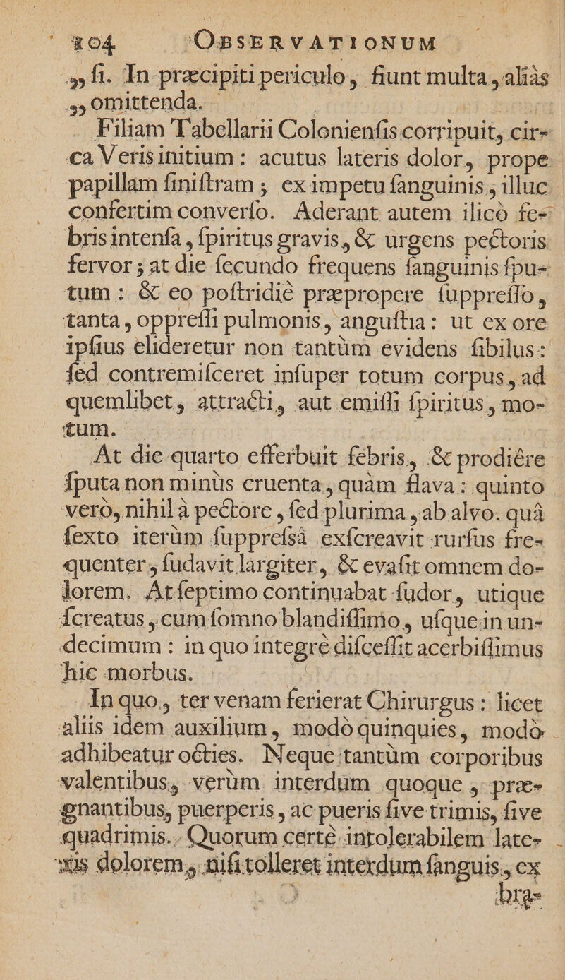 ' &amp;O4 OBSERVATIONUM ,,5 fi. In praecipiti periculo, fiunt multa ,aliàs ,,0mittenda. Filiam Tabellarii Colonienfis corripuit, cir» ca Verisinitium : acutus lateris dolor prope papillam finiftram ; ex impetu fanguinis , illuc confertim converfo. Aderant autem ilicó fe- bris intenfa , fpiritus gravis, &amp; urgens pectoris fervor ; at die fecundo frequens fanguinis fpu- tum : &amp; co poftridié prepropere fuppreífo, tanta , oppreffi pulmonis, anguftia: ut ex ore ipfius elideretur non tantüm evidens fibilus: fd contremiíceret infuper totum corpus , ad quemlibet, attracti, aut emiffi fpiritus, mo- €um. . ( | At die quarto efferbuit febris, &amp; prodiére Íputa non miniis cruenta, quàm flava : quinto vero, nihil à peGtore , fed. plurima , ab alvo. quá fexto iterüm fupprefsà exícreavit rurfus fre- quenter; fudavit largiter, &amp; evafit omnem do- lorem. Atfeptimo continuabat fudor , utique fÍcreatus , cum fomno blandiffimo, ufquein un- decimum : in quo integre diíceffit acerbiflimus hic morbus. y Inquo, ter venam ferierat Chirurgus : licet aliis idem auxilium, modó quinquies, modó. adhibeatur octies. INeque tantüm corporibus valentibus, verüm. interdum quoque ,- prz- gnantibus, puerperis , ac pueris five trimis, five quadrimis... Quorum certe intolerabilem late- xis dolorem nifitolleret Rims dank: ex ^ ou MIgs