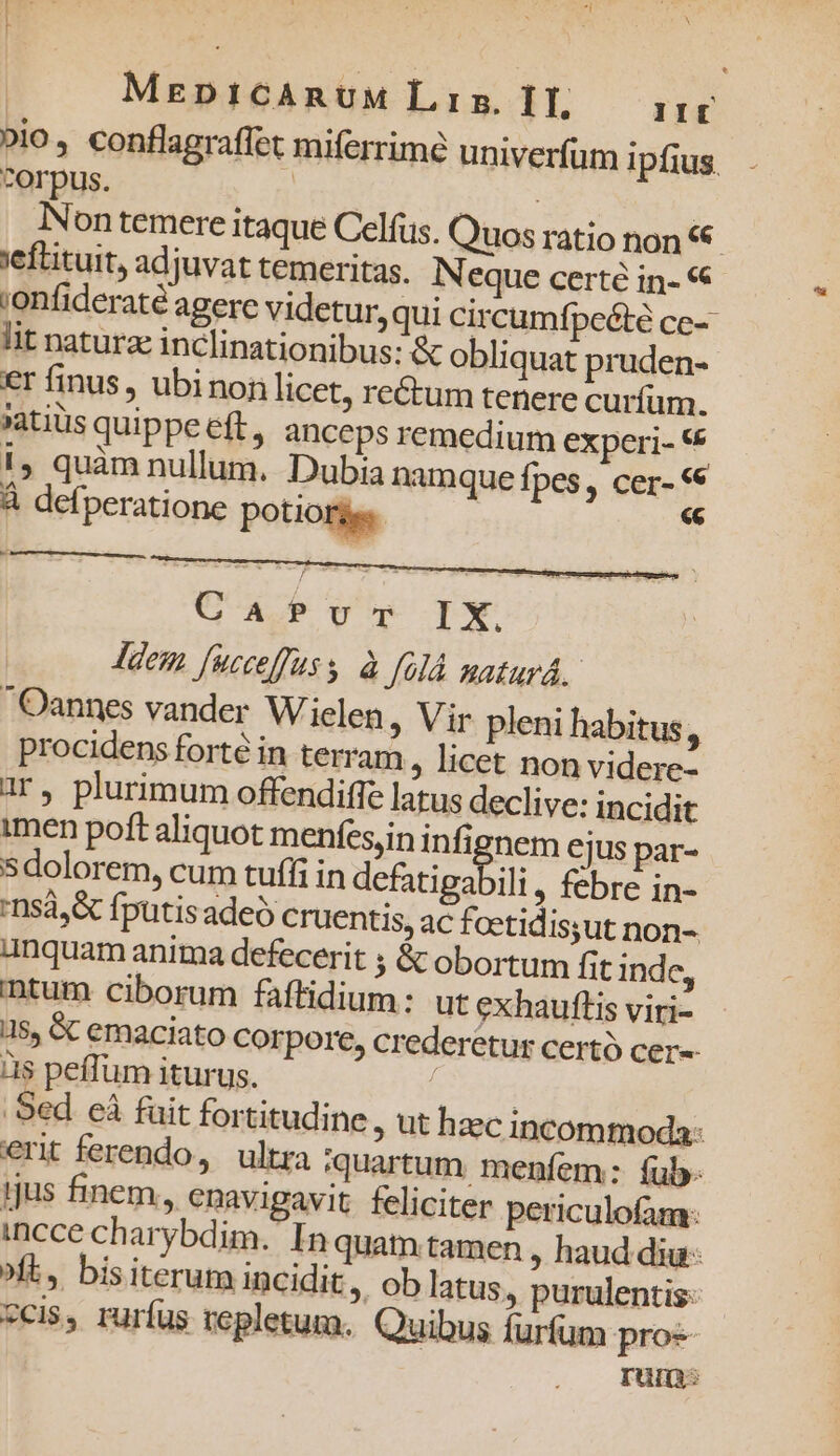 MzenpitcAnUM L5. IT, IIt »io, conflagraffet miferrimé univerfum ipfius. ^orpus. | dus j Non temere itaque Celfus. Quos ratio non eflituit, adjuvat temeritas. IN eque certe in- «€ ;enfideraté agere videtur, qui circumfpeóté ce- lit naturae inclinationibus: &amp; obliquat pruden- €r finus, ubinon licet, rectum tenere curfum. »atiüs quippe eft, anccps remedium experi- € 1, quàm nullum. Dubia namque fpes, cer- «€ À defperatione potiotges  M CafePvu-m IX. dem fucceffuss. à J91à. maturá. Oannes vander Wielen, Vir pleni habitus , procidens forte in terram , licet non videre? ar, plurimum offendiffe latus declive: incidit imen poft aliquot menfes,in infignem ejus par- sdolorem, cum tufíi in defatigabili , febre in- 'nsá,&amp; fputis adeo cruentis, ac foetidis;ut non- Anquam anima defecerit ; &amp; obortum fit inde, ntum ciborum faftidium: ut exhauftis viri- 5$, &amp;C emaciato Corpore, crederetur certó cer-- às peffum iturus. bei Sed cà fuit fortitudine , ut hzc incommoda: eri ferendo, ultra quartum menfem: fub. 1jus finem, enavigavit. feliciter periculofam: incce charybdim. In quam tamen , haud diu ^ft, bisiterum incidit », Ob latus, purulentis- *cis, rurfus repletum. Quibus furfum pros rum: