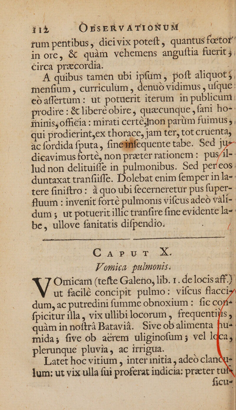 / QUEM m | 11$ OsZsERVATIONUM —— rum pentibus dicivix poteft, quantus foetot inore, &amp; quàm vehemens anguftia fuerit 5, circa praecordia. A quibus tamen ubi ipfim , poft aliquot 5. menfium , curriculüm , denuo vidimus, ufque: eoaffertüm: ut potuerit iterum in publicum prodire : &amp; liberé obire, quaecunque, fani ho-: fninisjofficia : mirati certéjfnon parüm fuimus ; qui ptodierint,ex thorace, jam ter, tot cruenta, ác fordida fputa, finetififequente tabe. Sed j pe dicavimus fort, non prater rationem : pil | lud non delituiffe in pulmonibus. Sed per'eos: duntaxat tranfüiffe. Dolebat enim femper in la-- tere finiftro: àquo ubi fecerneretur pus fuper-- fluum : invenit forté pulmonis vifcus adeó váli- dum ; ut potuerit illic tranfire fine evidente la be, ullove fanitatis difpendio. ; / Q AGB UT ue V'omica. pulmonis. WV Omiicam (tefte Galeno, lib. 1. de locisaff.) ut facilé concipit pulmo: vicus flacciy dum, ac putredini fumme obnoxium : fic cos fpicitur illa, vix ullibi locorum , frequentiis , quàm in noítrà Batavià. Sive obalimenta u^ mida; five ob aerem uliginofum ; vel ldca i plerunque pluvia, ac irrigua. | | Latet hoc vitium , inter initia , adeo clanà lum: ut vix ulla fui proferat indicia: praeter tui ficus -2