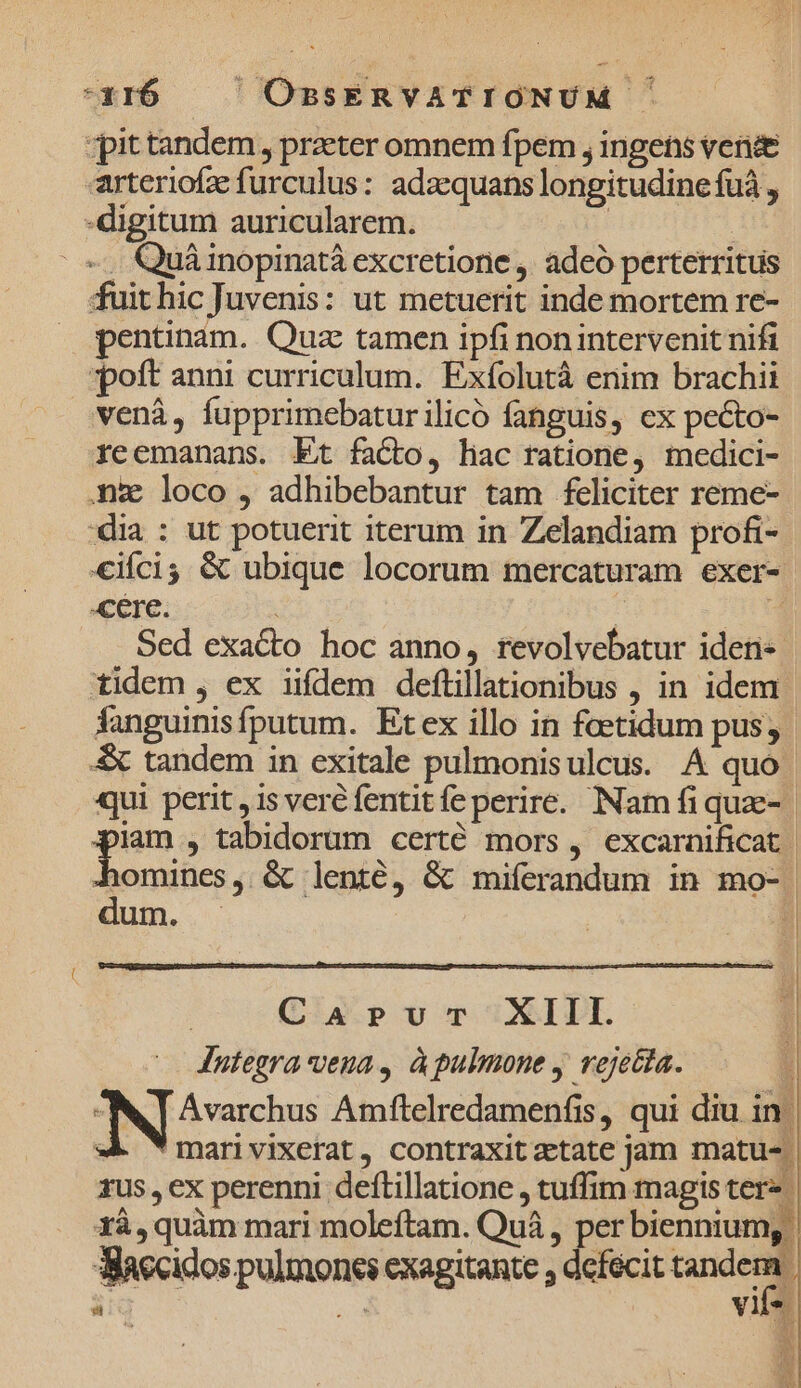 *316 — — OBSERVATIONUM - qpittandem, praeter omnem fpem , ingens vende rteriofz:furculus: adaequans longitudine fuá , - digitum auricularem. | | | «. Quáinopinatà excretione , adeó perterritus fuit hic Juvenis: ut metuerit inde mortem re- pentinam.. Quz tamen ipfi nonintervenit nifi «oft anni curriculum. Exfolutà enim brachii venà, fupprimebaturilicó fanguis, cx pecto- reemanans. Et facto, hac ratione, medici- .nz loco , adhibebantur tam feliciter reme- dia : ut potuerit iterum in Zelandiam profi- €iícis &amp; ubique locorum mercaturam exer- cere. | 3 Sed exacto hoc anno, revolvebatur ideti« tidem , ex iifdem deflillationibus , in idem Áfanguinisfputum. Etex illo in feetidum pus; &amp; tandem in exitale pulmonisulcus. A quo | qui perit, is veré fentit fe perire. Nam fi quz- tod , tabidorum certé mors, excarnificat | Senunen, &amp; lenté, &amp; miferandum in mo- En. Ü | Caprvur XIII. [| Integra vena, àpulmone y rejetia. ; Avarchus Amfltelredamenfis, qui diu in. Tmarivixerat, contraxit zetate jam matu-. 1us , ex perenni deftillatione , tuffim magis ter» 1à, quàm mari moleftam. Quá , per biennium, dlaecidos pulmones exagitante ; defecit uu | n» vile. í L]