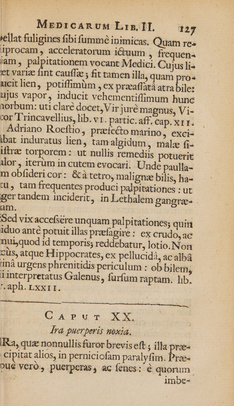 *ellat fuligines fibi fümmé inimicas. Quam re« iprocam , acceleratorum iétuum , frequen- iam, palpitationem vocant Medici. Cujus li- et varize fint cauffze ; fit tamen illa, quam pro« ucitlien, potiffimüm , €x przeaflàtá atra bile: ujus vapor, inducit vehementiffimum hunc 1orbum: uti claré docet, Vir jure magnus, Vi- cor T'rincavellius, lib. v1. partic. aff. Cap.XII. Adriano Roeftio, praefecto marino , €Xci- ibat induratus lien, tam algidum, malae fi- iftrae torporem : ut nullis remediis potuerit ilor , iterüm in cutem evocari. Unde paulla- m obfideri cor: &amp;àtetro, maligne bilis, ha- :u, tam frequentes produci palpitationes : ut ger tandem inciderit, in Lethalem gangrae am. Sed vix accefsére unquam palpitationes; quin iduo anté potuit illas preefapire: ex crudo, ac nuijquod id temporis; reddebatur, lotio. Non: cüs, atque Hippocrates, ex pellucidà, ac albá inà urgens phrenitidis periculum : ob bilem, 1interpretatus Galenus, furfum raptam. lib. r.aph. .xxr1. CM WISIS CANSA SY. GAP T XE ra puerperis noxia. IRa, qua: nonnullis furor brevis eft ; illa D 'cipitat alios, in perniciofam paralyfim. Prze- pue vero, puerperas, ac íenes: € rs imbe-