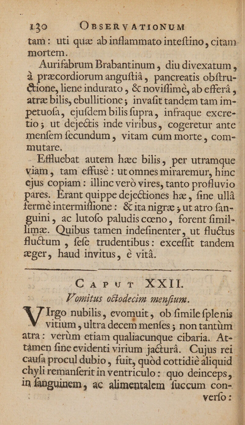 à 130 OBSERYATIONUM mortem. j | Aurifabrum Brabantinum , diu divexatum , Cone, liene indurato , &amp; noviffimé, ab efferà , atrz bilis, ebullitione; invafit tandem tam im- petuofa, ejufdem bilisfupra, infraque excre- mutare. - Eflluebat autem hzc bilis, per utramque Viam, tam effuse : utomnes miraremur, hinc pares. Erant quippe dejectiones hzc, fine ullà limze.. Quibus tamen indefinenter, ut fluctus wger, haud invitus, 6 vità. (Ga? vuT XXI. a F'omitus octodecim meufium. verío : AR E