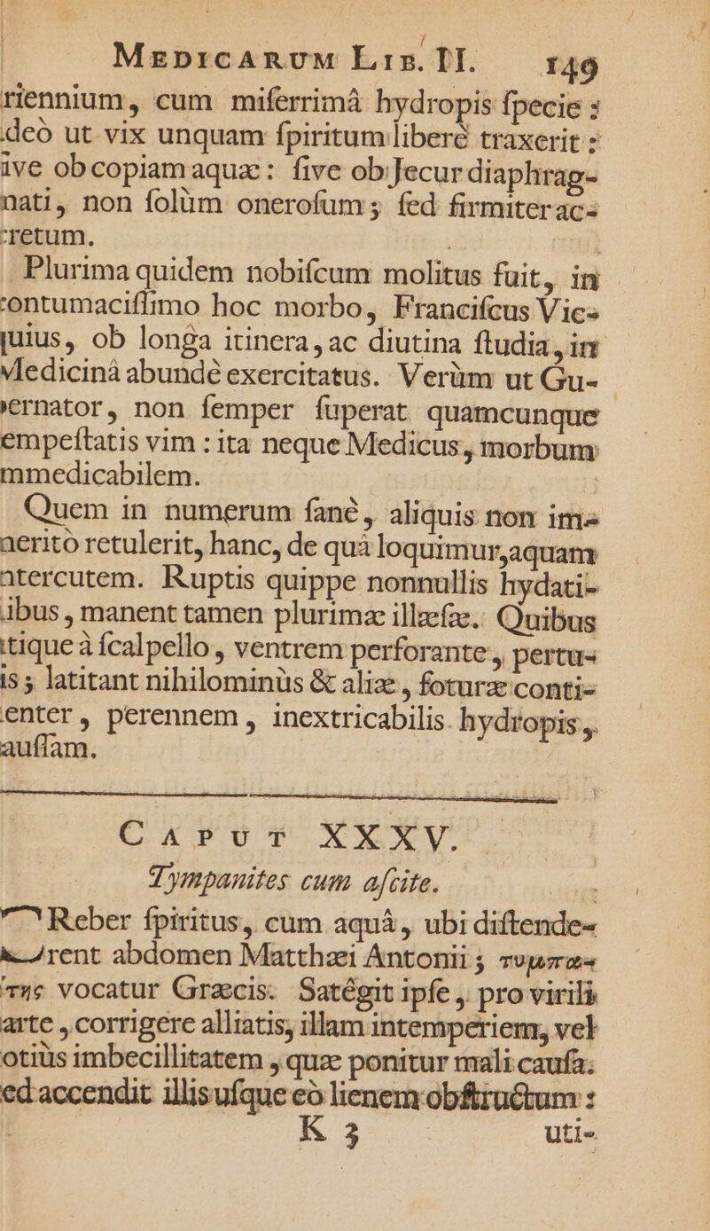 riennium, cum miferrimá hydropis fpecie : deo ut vix unquam fpiritum liberé traxerit : ive obcopiamaquz: five ob;Jecur diaphrag- nati, non folüm onerofum; fed firmiteracs Tetum. | a Plurima quidem nobifcum molitus fuit, in 'ontumaciffrmo hoc morbo, Francifcus Vic» juius, ob longa itinera, ac diutina fludia, im - VIedicinà abunde exercitatus. Verüm ut Gu- - 'ernator, non femper fuperat quamcunque empeítatis vim : ita neque Medicus, morbum mmedicabilem. Quem in numerum fané, aliquis non ims aerito retulerit, hanc, de quà loquimurjaquam: atercutem. Ruptis quippe nonnullis hydati- Abus , manent tamen plurimze illzefae, Quibus tique à fcalpello, ventrem perforante , pertus i$ 5 latitant nihilominüs &amp; aliae , foturzconti- enter , perennem , inextricabilis. hydropis.,. auflam. Carvu-v XXXV. | T ympanites cum afcite. | ^ Reber fpiritus, cum aquá, ubi diftende- a /rent abdomen Matthzei Antonii ; svp 74e Vocatur Graecis. Satégit ipfe , pro virili arte , corrigere alliatis, illam intemperienr, vel otiüis imbecillitatem ,.quze ponitur mali caufa; ed'accendit Mappqaro lienemrobftrüctum : !: Á 3 utis.