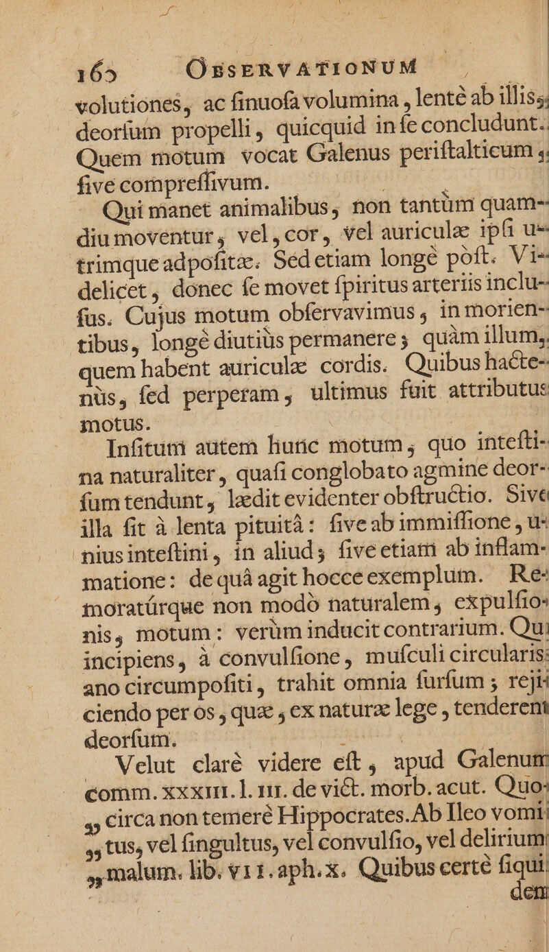 |)65 —— OssERVATIONUM | volutiones, ac finuofa volumina , lenté ab illis. deoríum propelli, quicquid infe concludunt. Quem motum vocat Galenus periftalticum ,. fivecompreffivum. — : Qui manet animalibus, non tantüm quam- diu moventur, vel,cor, vel auricule ipfi ue trimqueadpofite. Sed etiam longe poft. Vi« delicet, donec fe movet fpiritus arterris inclu- fus. Cujus motum obfervavimus in morien- tibus, longé diutiüs permanere; quàm illum, uem habent auricula: cordis. Quibus ha&amp;te- nüs, fed perperam , ultimus fait attributus motus. Infituni autem liuic motum, quo intefti- na naturaliter, quafi conglobato agmine deor- fum tendunt, laedit evidenter obftructio. Sive illa fit à lenta pituità: fiveabimmiffione , u- niusinteftini, in aliud; five etiam ab inflam- matione: dequáagit hocceexemplum. Re moratürque non modó naturalem , expulfio- nis, motum: verüm inducit contrarium. Qu: incipiens, à convulfione, mufculi circularis: ano circumpofiti, trahit omnia furfum ; rej: ciendo per os , quz , ex naturze lege , tenderent deorfum. : | . Velut claré videre eft, apud Galenum comm. xxxi. l. 111. de vict. morb. acut. Quo: 4, Circa non temere Hippocrates.Ab Ileo vomi; ,, tus, vel fingultus, vel convulfio, vel delirium ,, malum. lib. v11.aph.x. Quibus certe fiqui | dem