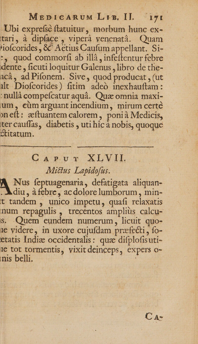 Ubi exprefsé ftatuitur, morbum hunc ex- tari, à dipíace , viperà venenatà. Quam nofcorides , &amp; Aetius Caufum appellant. Si- *, quod commorfi ab illà , infeftentur febre idente , ficuti loquitur Galenus , libro de the- acá, ad Pifonem. Sive, quod producat , (ut it Diofcorides) fitim adeó inexhauftam : :nullà compeícatur aquà. Quze omnia maxi- um, cümarguant incendium, mirum certé oneít: acftuantem calorem , ponià Medicis, tercauffas, diabetis , uti hic à nobis, quoque Stitatum. | a Caprvr XLVII. Mittus Lapidofus. A Nus feptuagenaria, defatigata aliquan- . diu, àfebre, ac dolore lumborum , min- t tandem , unico impetu, quafi relaxatis num repagulis , trecentos amplius calcu- S. Quem eundem numerum, licuit quo- 1e videre, in uxore cujufdam przfecti , fo- etatis Indize occidentalis: quae difplofisuti- 1€ tot tormentis, vixit deinceps, expers o- nis belli. !