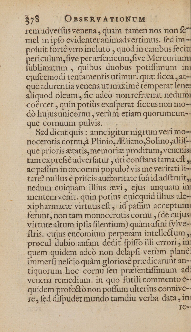 ) $78 | | OssERVATIONUM . rem adverfus venena , quam tamen nos non fe^ mel in ipfo evidenteranimadvertimus. fed im- pofuit forté viro incluto , quod in canibus fecit: periculum,five per aríenicum,five Mercurium fublimatum , quibus duobus potiffimum ini ejufcemodi tentamentis utimur. quz ficca ,at- que adurentia venena ut maximé temperat lene: aliquod oleum, fic adeó nonrefranat nedum coercet , quin potius exafperat ficcus non mo-- dó hujusunicornu, verüm etiam quorumcun-: que cornuum pulvis. - Seddicat quis: anneigitur nigrum veri mo- nocerotis cornu,à Plinio, ZEliano,Solinojaliif- que prioris aetatis, memoriz proditum, venenis: tam exprefse adveríatur , uti conftans fama eft , ac paffim inoreomni populo? vis me veritati li- tare? nullus é prifcis auctoritate fuá id adftruit,, nedum cuiquam illus avi, ejus unquam im mentem venit. quin potius quicquid illius ale- xipharmacze virtutis eft: id paffim acceptumi ferunt, non tam monocerotis cornu , (de cujus: virtutealtum ipfis filentium) quàmafini fylve- flris. cujus encomium perperam intellectum , procul dubio anfam dedit fpiffo illi errori , 1n quem quidem adeó non delapfi verüm plané: immerfi nefcio quàm gloriosé przedicarunt an-: tiquorum hoc cornu feu prafentiffimum ad venena remedium. in quo futili commento €-: quidem profe&amp;tó non poffum ulterius connive- re , fed difpudet mundo tamdiu verba data , ini at 1c-