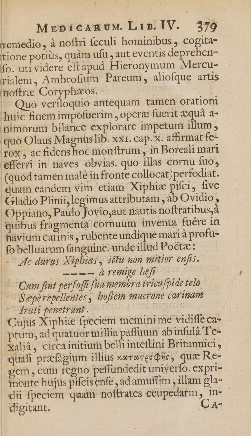 remedio , à noftri feculi hominibus , cogita tione potiüs, quàm ufu , aut eventis depreben- ío. uti videre ecítapud Hieronymum Mercu- rialem, Ambrofium Pareum, aliofque artis inoftrae Coryphaeos. | — Quo veriloquio antequam tamen orationi huic finem impofüerim , operze fuerit zequà a- nimorüm bilance explorare impetum illum : ec epe r*pol