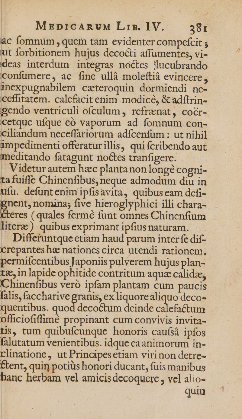 | | | uu Mrpicanuw Liz. 1V. 381 ac fomnum , quem tam evidenter compefcit ; ut forbitionem hujus decocti affumentes, vi- k confümere, ac fine ullà moleftià evincere, inexpugnabilem cateroquin dormiendi ne- cefflitatem. calefacit enim modice, &amp; adftrin- gendo ventriculi ofculum, refrznat, cocr- cetque ufque eó vaporum ad fomnum con- ciliandum neceffariorum adícenfum : ut nihil impedimenti offeraturillis, qui fcribendo aut meditando fatagunt noctes tranfigere. . Videturautem hzc plantanon longé cogni- ta fuiffe Chinenfibus, neque admodum diu in ufu. defuntenim ipfisavita, quibus eam defi- E nomana; five hieroglyphici illi chara- eres ( quales fermé funt omnes Chinenfium litere) quibus exprimant ipfius naturam. Differuntque etiam haud parum interfe dif- crepantes hae nationes circa utendi rationem, permiícentibus Japoniis pulverem hujus plan- tz, in lapide ophitide contritum aquze calidze, Chinenfibus veró ipfam plantam cum paucis falis, faccharive granis, ex liquorealiquo deco- quentibus. quod decoctum deinde calefactum ofhciofiffimé propinant cum convivis invita- tis, tum quibufcunque honoris caufsà ipíos falutatum venientibus. idque ea animorum in- rlinatione, ut Principesetiam virinon detre- Étent, quin potiüs honori ducant, fuis manibus hanc herbam vel amicis decoquere , vel alio-