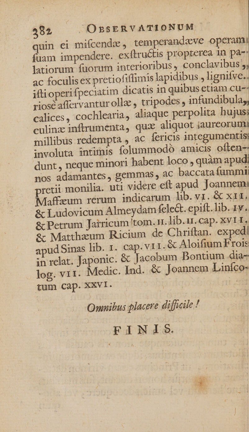 quin ei miícendz , temperandzeve operam fuam impendere. exftruétis propterea 1n pa-: latiorum fuorum interioribus , conclavibus 5, ac foculis ex pretiofiffimis lapidibus , lignifve.. iftioperifpeciaum dicatis in quibus etiam cu-: riosé affervanturollz, tripodes , infundibula,, calices , cochlearia, aliaque perpolita bujus: culinz inftrumenta, qux aliquot jaureorumi millibus redempta , ac fericis integumentis: involuta intünis folummodo amicis often- dunt, neque minori habent loco, quàm apud: nos adamantes, gemmas , ac baccata fummi retii monilia. uti videre eft apud. Joannemi Maffaeum rerum indicarum lib. vi. &amp; xii, &amp; Ludovicum Almeydam fele&amp;t. epift.lib. 1. &amp; Petrum Jatricum tom. rr. lib.ur.cap. XVII» &amp; Matthaeum Ricium de Chriftan. exped| apud Sinas lib. 1. cap. v 11. &amp; Aloifium Frois in relat. Japonic. &amp; Jacobum Bontium .dia- log. V1I. Medic. Ind. &amp; Joannem Liníco- tum C2p. XXVI. Omnibus placere difficile ! FINIS.