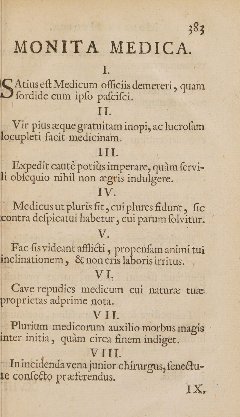 | MONITA MEDICA. | L Q, Atius eft Medicum officiis demereri , quam 17 fordide cum ipfo pafcifci. | | | II. Vir pius que gratuitam inopi, ac lucrofam locupleti facit medicinam. | -ABUL .. Expedit caut potiüis imperare, quàm fervi- li obíequio nihil non zgris indulgere. IV. Medicusut pluris fit, cui plures fidunt, fic contra defpicatui habetur , cui parum folvitur. V. | | Fac fis videant afflicti , propenfam animi tui inclinationem ,. &amp; non eris laborisirritus. VI. . Caverepudies medicum cui nature tuse. proprietas adprime nota. V II. | Plurium medicorum auxilio morbus magis : inter initia, quàm circa finem indiget. m V TII. - Inincidendavena junior chirurgus, fenectu- te confecto praefcrendus. | | | . 1X.