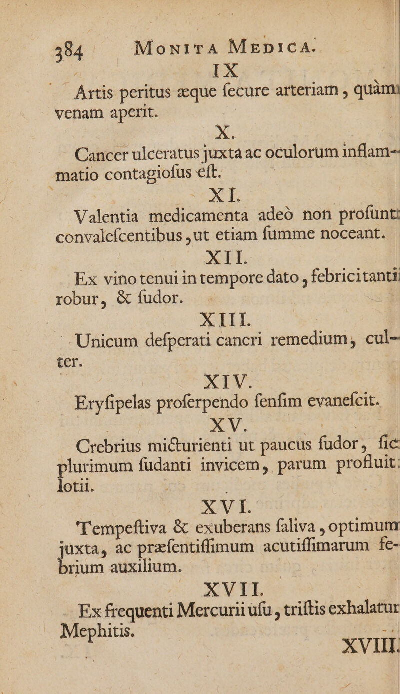 IX * Artis peritus eque fecure arteriam , quàm venam aperit. | E X. ^ Cancer ulceratus juxta ac oculorum inflam-- matio contagiofus eft. | VON E Valentia medicamenta adeó non profunt: convalefcentibus ,ut etiam fumme noceant. XTI.. Ex vinotenui in tempore dato , febricitanti robur, &amp; fudor. | x XIII. —. Unicum defperati cancri remedium, cul- ter. XIV. Eryfipelas proferpendo fenfim evanefcit. Crebrius micturienti ut paucus fudor, fic plurimum fudanti invicem, parum profuit: loti. XVI. 'Tempeftiva &amp; exuberans faliva , optimum juxta, ac przefentiffimum acutiffimarum fe- rium auxilium. | XVII. | | Ex frequenti Mercurii ufu, triftis exhalatur Mephitis. 3i Eg XVIII