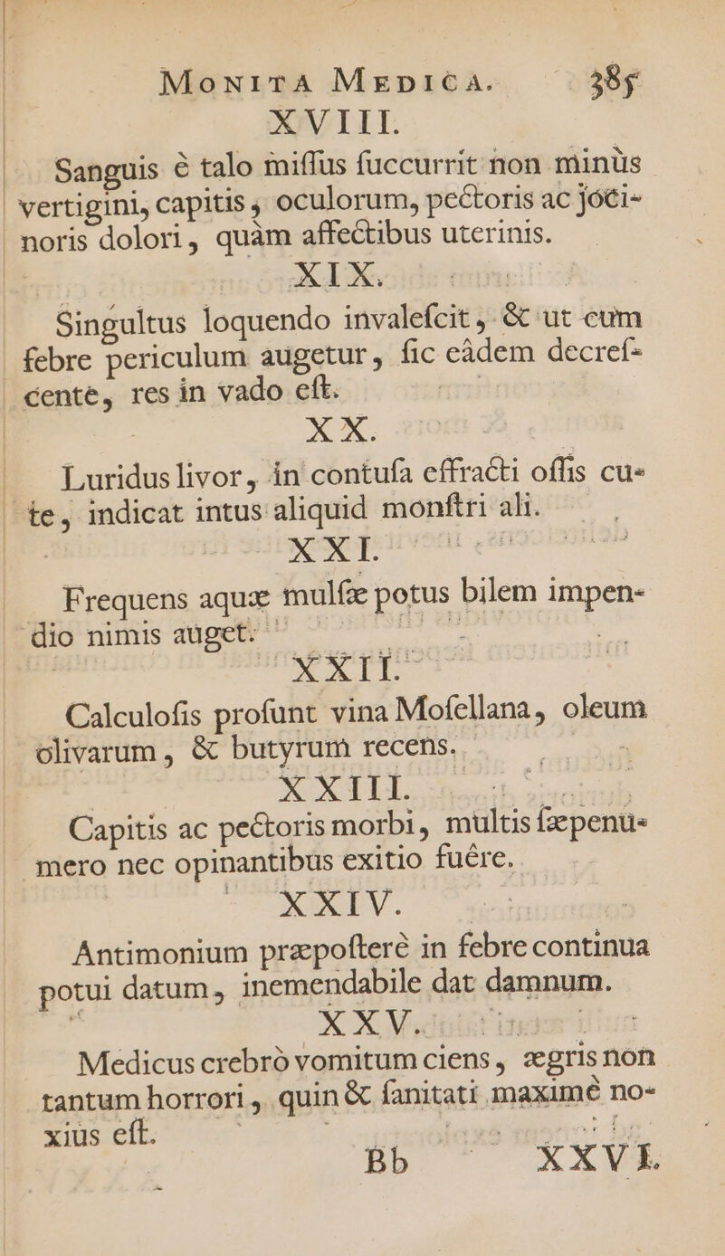 MoN1iTA Mrpirica. 38y XVIII. Sanguis € talo miffus fuccurrit hon minüs | X436 Singultus loquendo invalefcit , &amp; ut cum cente, res in vado eft. Luridus livor, in contufa effracti offis cu- te, indicat intus aliquid monftri ali. Frequens aqux mulfe potus bilem impen- CIT Calculofis profunt vina Mofellana, oleum olivarum , &amp; butyrum recens. d XXIII. Capitis ac pe&amp;oris morbi, multis fzepenus XXIV. | Antimonium przepofteré in febre continua potui datum, inemendabile dat damnum. : XXV. | Medicus crebró vomitum ciens, zegris non tantum horrori ,. quin &amp; fanitati inaximé no- xius eft. i Eo: br | Bb ^ OXAME