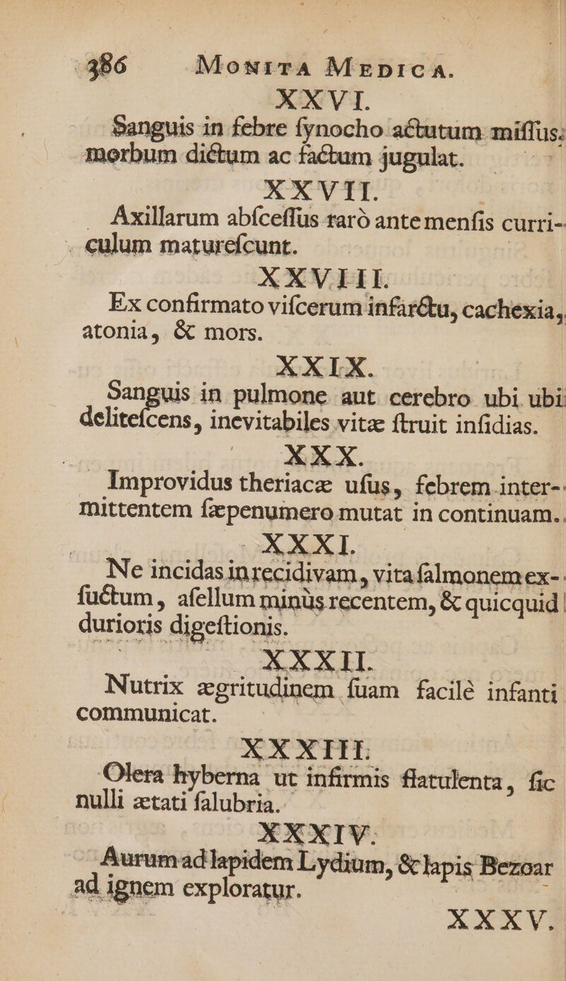 XXVI. Sanguis in febre fynocho actutum miffus; morbum dictum acfactum jugulat. — ^. XXVII. . Áxillarum abfceffus raró ante menfis curri- . culum maturefcunt. XXVIII. | Ex confirmato vifcerum infir&amp;tu, cachexia, atonia, &amp; mors. | XXIX. angie in pulmone. aut cerebro ubi ubi deliteícens, inevitabiles vita ftruit infidias. i Improvidus theriacae ufus , febrem inter-: mittentem fzpenumero mutat in continuam. OX XXI. Ne incidasinrecidivam, vitafalmonem ex-- fuctum, afellum minüs recentem, &amp; quicquid. durioris digettionis. | XXXII. Nutrix zgritudinem fuam facilé infanti communicat. XXXIIT. Olera hyberna ut infirmis flatulenta, fic nulli aetati falubria.- Aurumad lapidem Lydium, &amp; lapis Bezoar ad ignem exploratur. : | | XXXV.