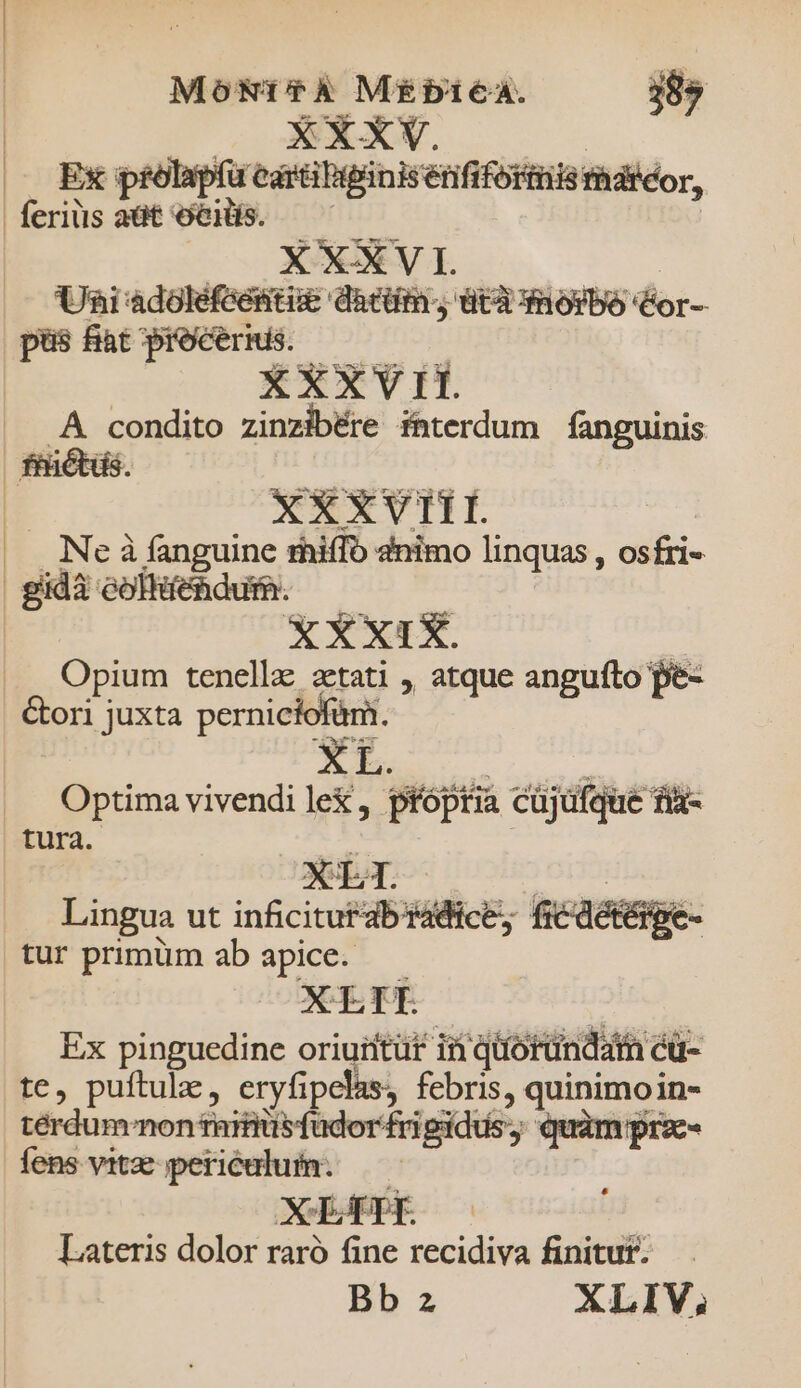 Mo&amp;Nt?À MÉbieaAa. 389 | XXXV. | |J EX p £olapí u cara Bipanisenfifort 51 Hiis maréor, feriüsaüt eH. 7 X XXV I. Uni adoléfeéstise darti. UY dROIbO Cor- pus fat procerms. ——— XXXVII. .A condito zinzibére interdum fanguinis fhicbds UM ter e —Ó  EAEXTVHLE |. Neà fanguine rhiffo 2nimo linquas , osfri- XXXIX. : Opium tenellz aetati , atque angufto pe- &amp;ori juxta perniciofàm. Optima vivendi lex, próptia cüjüfque fiz- tura. - Lingua ut inficitur ab radi tur primüm ab apice. : Ex pinguedine oriuiitüt in qioründat cü- te, puftule, eryfipelas, febris, quinimoin- térdum^non ramis fudor frigidus, quàm pra- fens vitz periéulum. —— , Si Ste ia Lateris dolor raró fine recidiva finitut. Bb z XLIV,