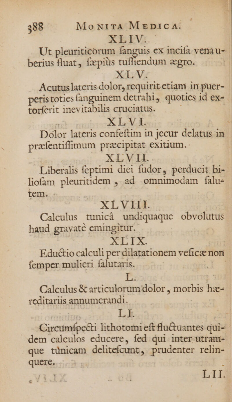 XLIV. E rad berius luat, fxpiüs tufliendum zgro. XL V. me lateris dolor, requiritetiam in puer- peristoties fanguinem detrahi, quoties id ex- torferit inevitabilis cruciatus. | XLVI. | Dolor lateris confeftim in jecur delatus in prafentiffimum przcipitat exiuum. XLVII. bu liofam pleuriidem ,; ad omnimodam falu- tem. XL V III. Calculus tunicà undiquaque obvolutus haud gravaté emingitur. XLIX. Eductio calculi per dilatationem veficaer non (emper mulieri falutaris. Calculus &amp; aídcuiifünd dolor, €— * reditariis annumerandi. L I. dem calculos educere, fed qui inter utram- que tünicam delitefcunt, prudenter relin- quere. &amp; *