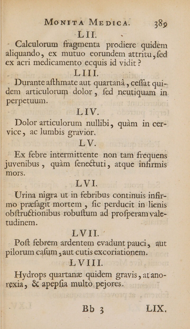 | MoNrTA MzpicA. 389 ld . - Calculorum fragmenta prodiere: quidem aliquando, ex mutuo eorundem attritu ,fed €x acri medicamento ecquis id vidit ? FER LIbl. | .- Duranteafthmate aut quartaná , ceffat qui- | dem articulorum dolor, íed neutiquam in. | perpetuum. : | LIV. .- Dolor articulorum nullibi, quàm in cer- vice, ac lumbis gravior. L V. ' Ex febre intermittente non tam frequens juvenibus , quàm fenectuti, atque infirmis mors. e | LVI. Urina nigra ut in febribus continuis infir- mo prafagit mortem , fic perducit in lienis | obftru&amp;tionibus robuftum ad profperam vale- tudinem. | LV EH. Poft febrem ardentem evadunt pauci, aut pilorum cafum 4aut cutis excoriationem. | LVIII. Hydrops quartanz quidem gravis , atano- rexia, &amp; apepíia multo. pejores. !