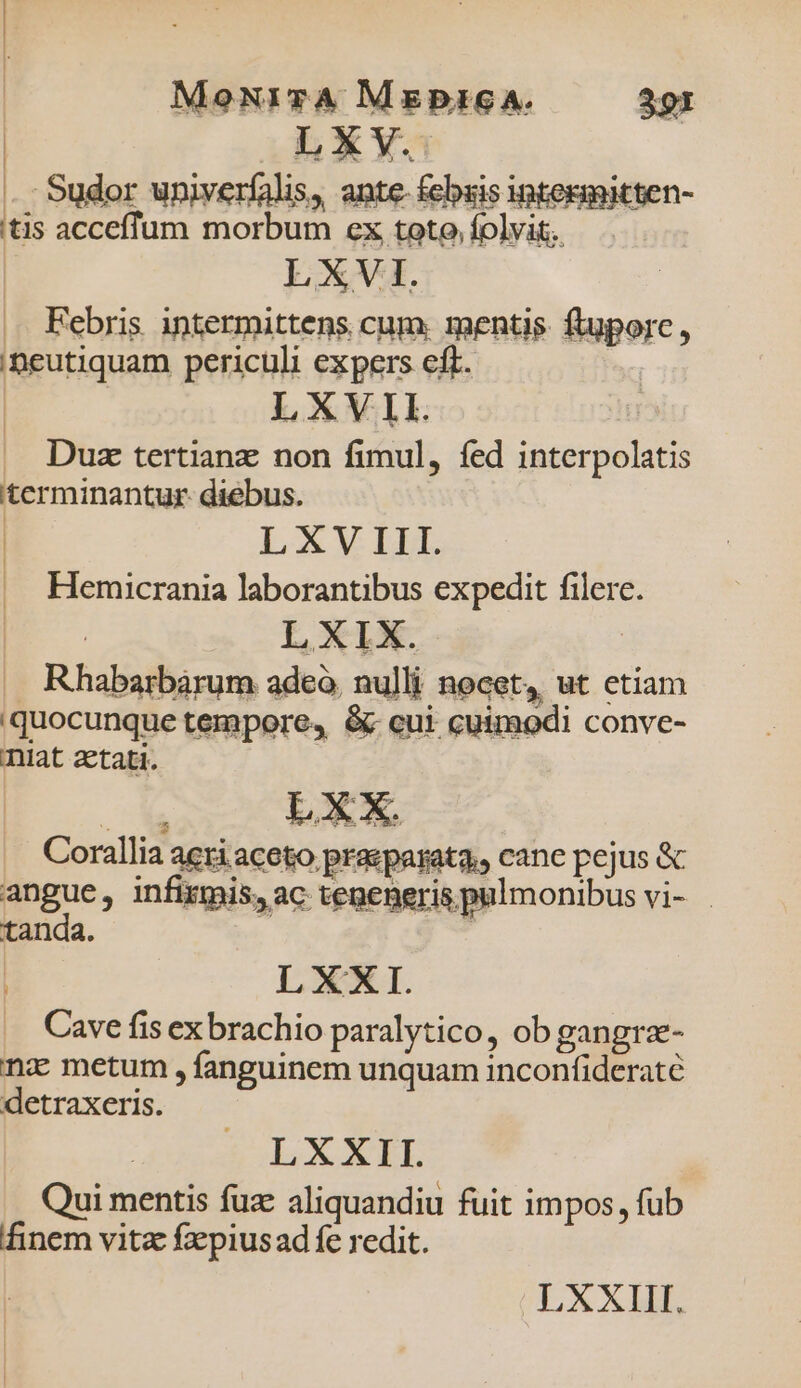 . Sudor univerfalis, ante. febsis intern tis acceffum morbum ex toto, folvit.. LXVI. Febris intermittens cum. mentis. ftuporc, iBeutiquam periculi expers cft. LXVII. Duz tertianz non fimul, fed interpolatis terminantur diebus. | LXV LLL Hemicrania laborantibus expedit filere. LXIX. | . Rhabarbàrum adeo, nulli nocet, ut etiam 'quocunque tempore, &amp; cui cuimodi conve- niat aetati. Basi xL Corallia aeri aceto praeparata, cane pejus &amp; angue, infixmis, ac tepeneris pulmonibus vi- tanda. | : L XXI. Cave fis ex brachio paralytico, ob gangrz- nz metum , fanguinem unquam inconfideraté detraxeris. LXXII. Qui mentis fuae aliquandiu fuit impos, fub finem vitz fxpiusad fe redit. LXXIII.