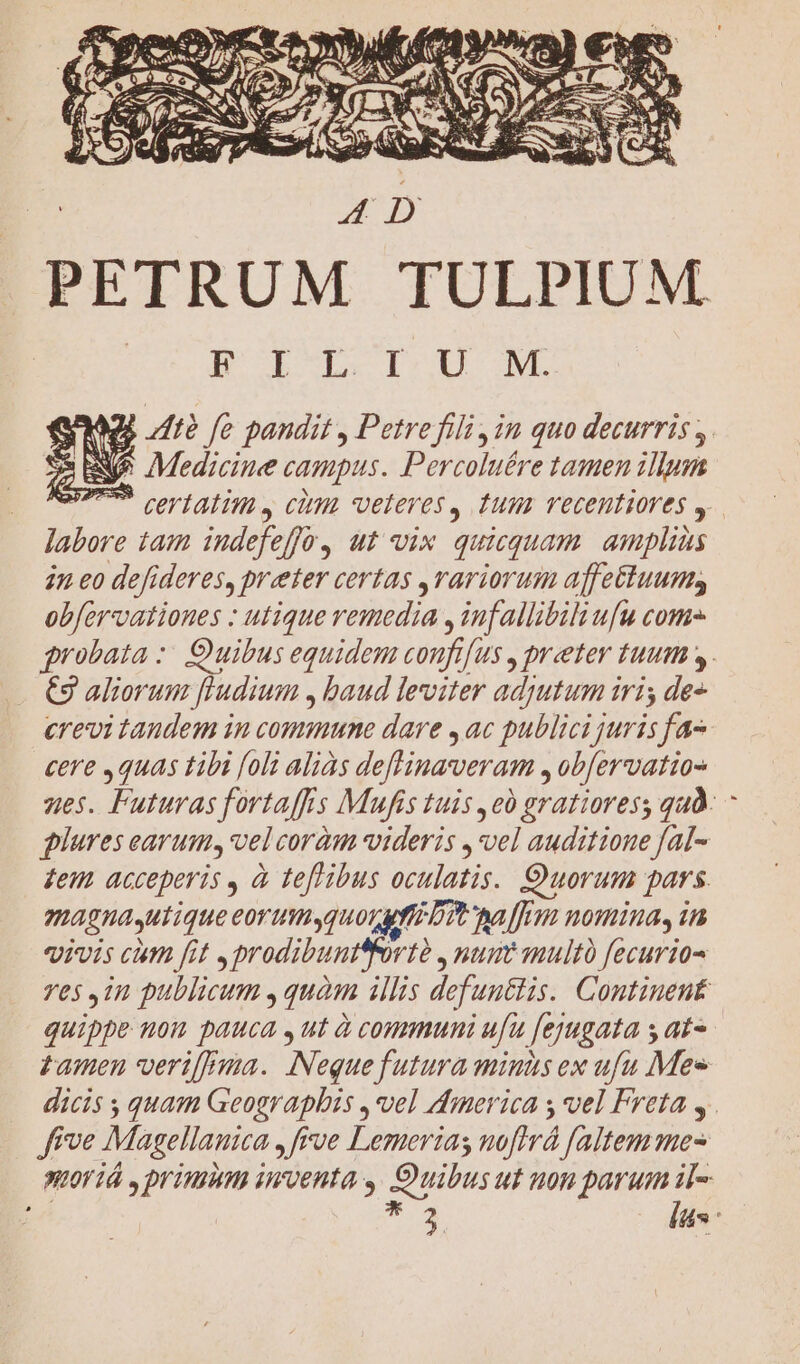 PETRUM TULPIUM Bi pb ISU ML R42; i? fe pandit , Petrefili ,in quo decurris y. NUS Medicine campus. Percoluére tamen illum mS certatim y cim veteres, tum recentiores y. labore tam iudefe fo, ut vix quicquam. amplias 2n eo defideres, preter certas rariorum aflettuums obfervationes : utique remedia , inf allibili ufu come grobata :: Quibus equidem coufr[us , praeter tuum 4. €3 aliorum fludium , baud leviter adyutum iri; de crevi taudem in commune dare , ac publici juris fa- cere , quas tibi [oli aliàs deffinaveram , obfervatio- zes. Futuras fortaffis Mufis tuis ,e0 gratioress quà. plures earum, vel coràm videris ,*vel auditione fal- feu acceperis , à teftibus oculatis. Quorum pars magnasutique eorumquos uff Dt alfo nomina, in Vivis ctn fit, prodibuntfrtà., num multo fecurio- ves 1n publicum , quàm illis defuntlis. Continent quippe non pauca ,ut à communi ufu [ejugata s at- tamen veri[ma. INequefutura minds ex ufu Mee dicis ; quam Geographis , vel dmerica y vel Freta y. ffve Magellanica ,frve Lemerias noftrá faltem mes sIOV1À , DVTRIMHB iiroenta y. Ouibus ut non parum il- eet * 3 las: