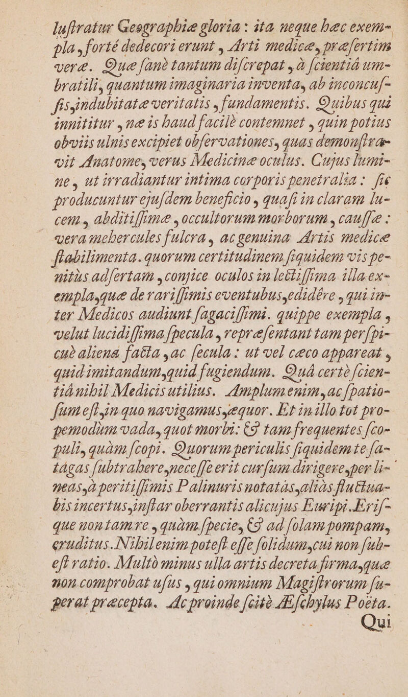 luftratur Geographie gloria : ita ueque bec exem- gla, forté dedecori erunt , Arti medice, pra fertim vere. Que [an tantum di[crepat , à [cientió um- bratili, quantum imaginaria inventa, ab inconcuf- — fisyimdubitate veritatis fundamentis. Quibus quà innititur ,ue is baud facile contemnet , quin potius obviis ulnisexcipiet obfervatioues, quas demoufIrae vit dnatome, verus Medicine oculus. Cujus Iumi- ne , ut irradiantur intima corporis penetralia :. fre producuntur ejufdem beneficio quafi in claras lu- cem, abditiffane ,occultorum morborum , cauf]ee «era iucbercules fulera, ac genuina. artis medice flabilimenta. quorum certitudinem fiquidem vis pe- uitis adfertam ,conjice oculos in leétiffima illa.ex- empla,que de variffrmis eventubus,edidére , qui in- ter Medicos audiunt f[agacilfigmi. quippe exempla , velut lucidiffima [pecula , veprefentaut tam per[pi- cue aliena fatta ,ac [ecula: ut vel ceco appareat , quid imitandumsquid fugiendum. Quá certà [cien- tih nibil Medicis utilius. dmplum enim, ac [patio- fumefl in quo navvigamusgequor. Et in illo tot pro- gemodim vada, quot morbi: C9 tam frequentes [co- puli, quàm [copi. Quorum periculis fiquidem te fa- £ágas [ubtrabere,neceffe erit curfum dirigereper li neas,à peritiffanis Palinuris uotatasyaliàs flu&amp;Eua- bis incertus inflar oberrantis alicujus Euripi..Erif- | que uontiamve ,quam.[pecie, Cg ad [olam pompam, eruditus.iNibilenim poteft effe folidumsycui non [ub- eft ratio. IMultà minus ulla artis decreta firmagque 200 comprobat ufus ,qui omnium Magiftrorum [a- gerat precepta. Adcproinde [cità A&amp;fcbylus Poeta. S ul