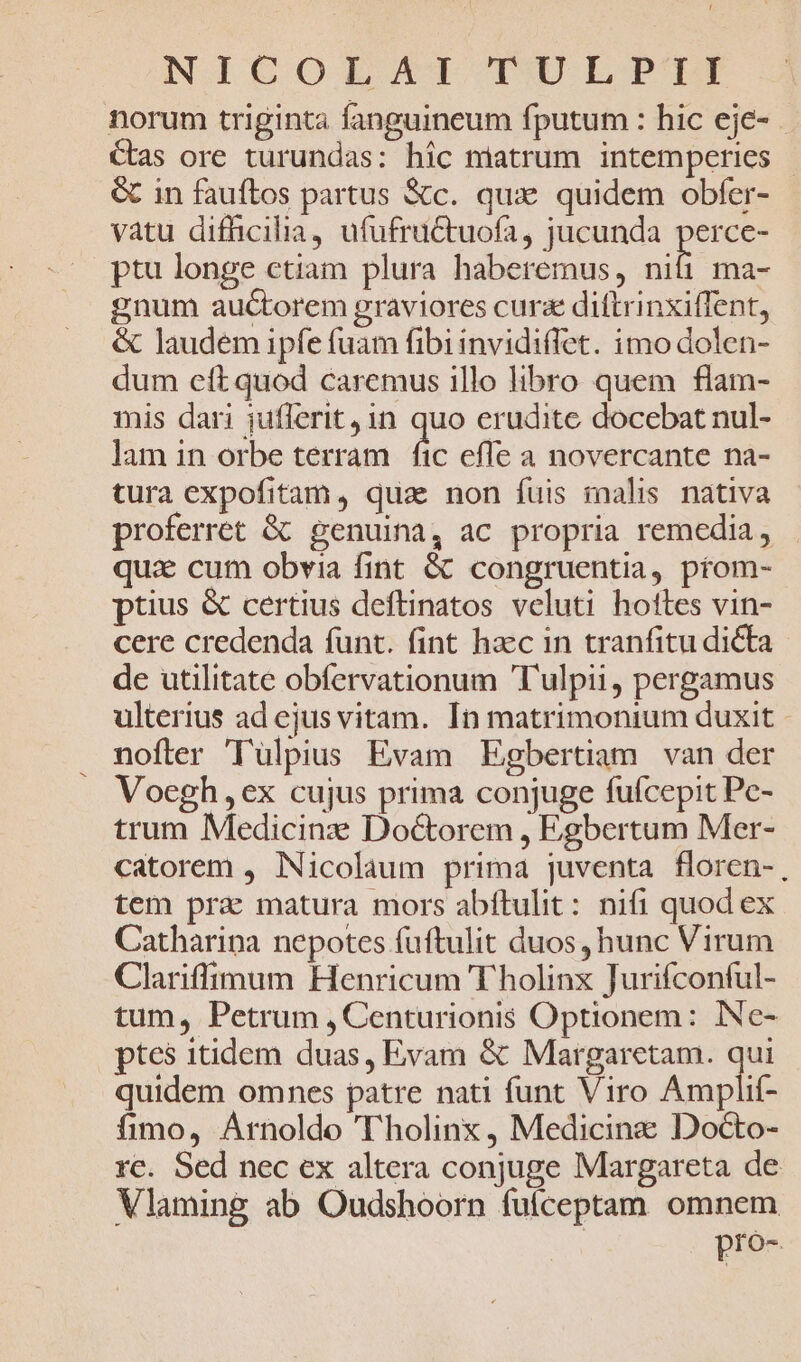 NICGCOZMEJZXITI TW LP'TIT norum triginta fanguineum fputum : hic eje- Cas ore turundas: hic miatrum intemperies &amp; in fauftos partus Xc. qux: quidem obfer- vatu difficilia, ufufructuofa, jucunda perce- ptu longe ctiam plura haberemus, im ma- gnum auctorem graviores cura diftrinxiffent, &amp; laudem ipfe fuam fibiinvidiffet. imo dolen- dum ett quod caremus illo libro quem flam- mis dari jufferit, 1n quo erudite docebat nul- lam in orbe terram fic efle a novercante na- tura expofitam, qua: non fuis malis nativa proferret &amp; genuina, ac propria remedia, qui cum obvia fint &amp; congruentia, prom- ptius &amp; certius deftinatos veluti hottes vin- cere credenda funt. fint haec in tranfitu dicta de utilitate obfervationum Tulpii, pergamus ulterius ad ejus vitam. In matrimonium duxit nofter 'lTulpius Evam Egbertiam van der Voegh,ex cujus prima conjuge fufcepit Pc- trum Medicinz Doctorem , Egbertum Mer- catorem , Nicolaum prima juventa floren-, tem pra matura mors abítulit: nifi quod ex Catharipa nepotes fuftulit duos, hunc Virum Clariffimum Henricum T holinx Jurifconful- tum, Petrum , Centurionis Optionem: iNe- ptes itidem duas, Evam &amp; Margaretam. js quidem omnes patre nati funt Viro Amplif- fimo, Arnoldo Tholinx, Medicinz Docto- rc. Sed nec ex altera conjuge Margareta de Vlaming ab Oudshoorn fuíceptam omnem pro-