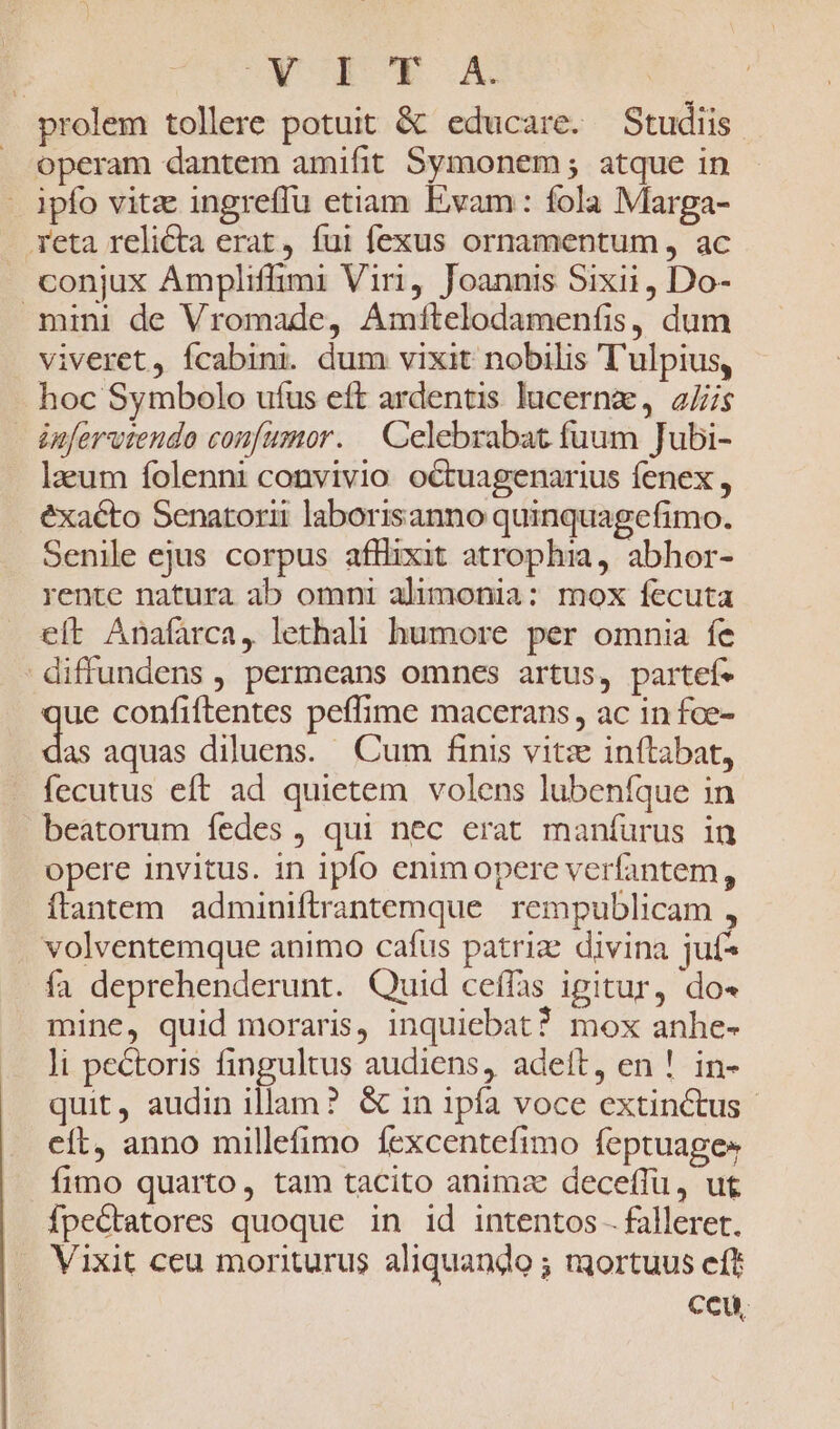 UNCHIEDR AX prolem tollere potuit &amp; educare. Studiis . operam dantem amifit Symonem; atque in - ipfo vitz ingreffu etiam Evam: fola Marga- reta relicta erat, fui fexus ornamentum , ac conjux Ampliffimi Viri, Joannis Sixii, Do- mini de Vromade, Amftelodamenfis, dum viveret, fcabini. dum vixit nobilis T'ulpius, - hoc Symbolo ufus eft ardentis lucernz, ais énferutendo confumor. | Celebrabat fuum Jubi- lacum folenni convivio octuagenarius fenex , éxacto Senatorii laborisanno quinquagefimo. Senile ejus corpus afflixit atrophia, abhor- rente natura ab omni alimonia: mox fecuta eft Anafarca, lethali humore per omnia fe diffundens , permeans omnes artus, partef* ue confiftentes peffime macerans, ac in fce- as aquas diluens. Cum finis vitz inítabat, fecutus eft ad quietem volens lubeníque in beatorum íedes , qui nec erat manífurus in opere invitus. in ipfo enimopere verfantem, ítantem adminiftrantemque rempublicam , volventemque animo cafus patrie divina juf* fa deprehenderunt. Quid ceffas igitur, do- mine, quid moraris, inquiebat? mox anhe- ]i pectoris fingultus audiens, adeit, en ! in- quit, audin illam? &amp; in ipfa voce extinctus. elt, anno millefimo fexcentefimo feptuages fimo quarto, tam tacito animze deceffu, ut fpectatores quoque in id intentos - falleret. Vixit ceu moriturus aliquando ; mortuus cft ccu,