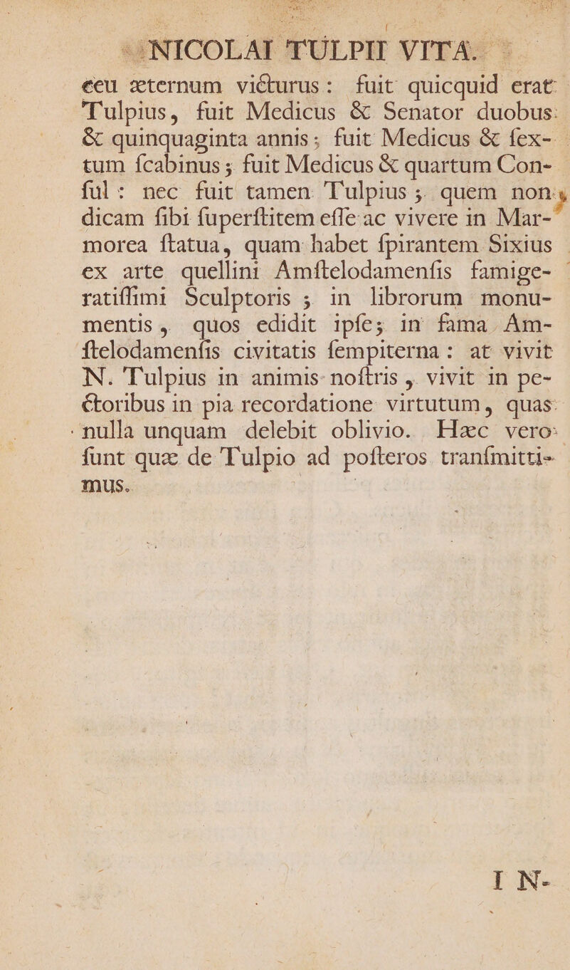 ME D A Dess *JNICOLAI 'TULPIT VITA. : eeu zternum viéturus: fuit quicquid erat: Tulpius, fuit Medicus &amp; Senator duobus: &amp; quinquaginta annis; fuit Medicus &amp; fex- tum Ícabinus ; fuit Medicus &amp; quartum Con- ful: nec fuit tamen. T'ulpius ;; quem non s dicam fibi fuperftitem efle ac vivere in Mar- morea ftatua, quam: habet fpirantem Sixius |. ex arte queliin: Amftelodamenfis famige- | ratifimi Sculptoris ; in librorum monu- mentis, quos edidit ipíe; in fama. Am- ftelodamenfis civitatis fempiterna: at vivit N. Tulpius in animis: noftris ,. vivit in pe- Coribus in pia recordatione virtutum, quas: nulla unquam delebit oblivio. Hzc vero: funt quz: de Tulpio ad pofteros tranífmitti- mus. |