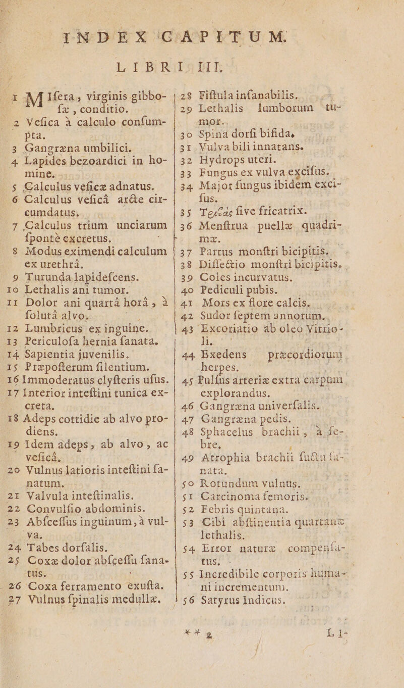 xoM Heras virginis gibbo-  fx , conditio. ..2 Vefica à calculo confum- pta. 3 Gangrzna umbilici. 4 Lapides bezoardici in ho- mine. Calculus veficz adnatus. Calculus veficá ar&amp;e cir- cumdatus. 7 Calculus trium unciarum Íponté excretus. $8 Modus eximendi po ME ex urethrá. 9 Turunda lapidefcens. 10 Lethalis ani tumor. 11 Dolor ani quartá horá Ei folutà alvo. I2 Lumbricus ex inguine. 13 Periculofa hernia fanata. (14 Sapientia juvenilis. IS Przpofterum filentium. 16 Immoderatus clyfteris ufus. 17 Interior inteftini tunica ex- creta. 18 Adeps cottidie ab alvo pro- diens, 19 Idem adeps, ab alvo, ac veficá. 20 Vulnus latioris inteftini fa- natum. 21 Valvula inteftinalis. 22 Convulfio abdominis. 23 Abfceffus inguinum, à vul- va. 24. Tabes dorfalis. 25 Coxz dolor abfceffa fana- tüs. - 26 Coxa ferramento uua; 27 Vulnus fpinalis medulla. Ow 28 Fiftulainfanabilis. lumborum tiu- mor.. 30 Spina dorfi bifida, 31 Vulva bili innatans. 32 Hydrops uteri. 33 Fungusex vulva excifus. | 34 Major fungus ibidem exci- fus. 35 TesCac five fricatrix. 36 Menftmua puellz quadii- ma. 37 Partus monftri bicipitis. 38 Diffe&amp;io monftri bicipitis. . 39 Coles incurvatus. 4o Pediculi pubis. 41 Mors ex flore calcis. | Sudor feptem annorum. 43 Excoriatio ab oleo Vitio- ) NÉ 44. Bxedens prscoidioniai herpes. 45 Pulíus asteriz extra carphan explorandus. 46 Gangrzna univerfalis. 47 Gangrzna pedis. 48 Sphacelus brachii, à fe- bre. 49 Atrophia brachii fu&amp;u £a- nata. $o Rotundum vulntts. $1 Carcinoma femoris. $2 Febris quintana. $3 Cibi abfüinentia quatánz lethalis. $4 Error naturz | compenía- tus. : $5 Incredibile corporis huma- ni incrementum.