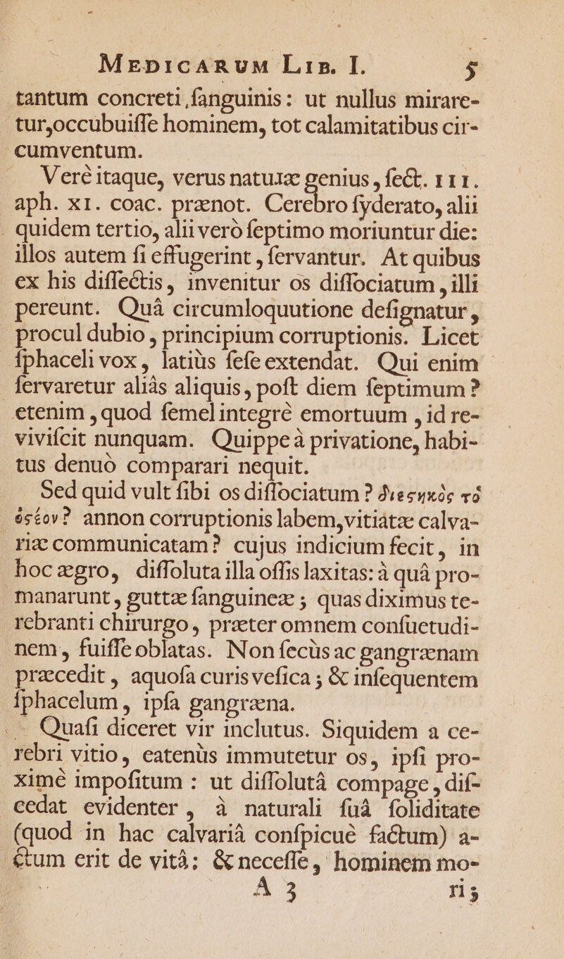 MEDiICARUM Lrsz. I. $ tantum concreti fanguinis: ut nullus mirare- tur,occubuifTe hominem, tot calamitatibus cir- cumventum. Veré itaque, verus natuxe genius , fect. 111. aph. x1. coac. pranot. Cerebro fyderato, alii . quidem tertio, alii veró feptimo moriuntur die: illos autem fi effugerint , fervantur. At quibus ex his diflectis, invenitur os diffociatum , illi pereunt. Quá circumloquutione defignatur , procul dubio , principium corruptionis. Licet fphaceli vox, latius fefe extendat. Qui enim fervaretur aliàs aliquis, poft diem feptimum? etenim , quod femel integré emortuum , id re- vivifcit nunquam. Quippeà privatione, habi- tus denuó comparari nequit. Sed quid vult fibi os diffociatum ? Jiecuxóc v3 «£o»? annon corruptionis labem,vitiátze calva- riz communicatam? cujus indicium fecit, in hocagro, diffoluta illa offis laxitas: à quá pro- manarunt , guttzefanguinez ; quas diximus te- rebranti chirurgo, praeter omnem confüctudi- nem, fuiffeoblatas. Non fecüsac gangraenam praecedit , aquofa curis vefica ; &amp; infequentem Íphacelum , ipfa gangraena. .. Quafi diceret vir inclutus. Siquidem a ce- rebri vitio, eatenüs immutetur os, ipfi pro- ximé impofitum : ut diffolutà compage , dif- cedat evidenter , à naturali fuà foliditate (quod in hac calvarià confpicué factum) a- &amp;um erit de vità; &amp; neceffe ,' hominem mo- A3 n