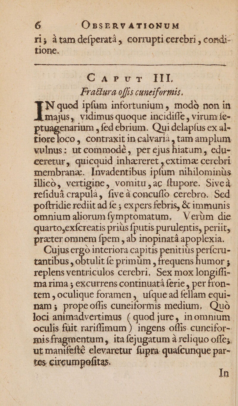 ri; àtam defperatà, corrupti cerebri , condi tione. | C wx PIT HE Fratiura offis cuneiformis. Y N quod ipfum infortunium , modà non in A majus, vidimus quoque incidiffe , virum íe- ptuagenarium , fed ebrium. Qui delapíus ex al- tiore loco, contraxit in calvarià, tam amplum vulnus: ut commodé , per ejus hiatum, edu- ceretur, quicquid inhareret , extima cerebri membrana. Invadentibus ipfum nihilominüs illico, vertigine, vomitu ,ac ftupore. Siveà refiduá crapulà, five à concuffo cerebro. Sed poftridie rediit ad fe ; expers febris, &amp; immunis omnium aliorunfymptomatum, Verüm die quarto,exícreatis prius fputis purulentis, periit, practer omnem fpem , ab inopinatà apoplexia. Cujus ergo interiora capitis penitius perícru- tantibus , obtulit e primum , frequens humor ; replens ventriculos cerebri. Sex mox longiffi- ma rima ; excurrens continuatà ferie , per fron- tem , oculique foramen, ufque ad fellam equi- nam; propeoffis cuneiformis medium, Quà loci animadvertimus ( quod jure, inomnium oculis füit rariffimum ) ingens offis. cuneifor- mis fragmentum ,, ita fejugatum à reliquo offe;. ut mantfefté elevaretur fupra quafcunque par- tes circumpofitas. »u ! rd | | In