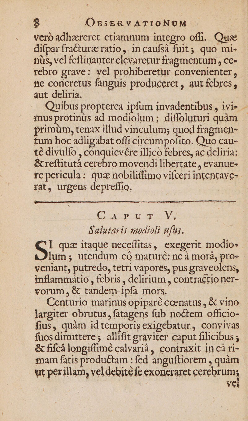 veró adhzereret etiamnum integro offi. Quse difpar fractura ratio ,. incaufsà fuit; quo mi- nis, vel feftinanter elevaretur fragmentum , ce» rebro grave: vel prohiberetur convenienter, ne concretus fanguis produceret, autfebres, aut deliria. m | Quibus propterea ipfum invadentibus , ivi- - mus protinus ad modiolum; diffoluturi quàm - primum, tenax illud vinculum; quod fragmen- tum hoc adligabat offi circumpofito. Quo cau- te divulfo , conquievére illico febres, ac deliria: &amp; reftitutà cerebro movendi libertate , evanue- repericula: qua nobiliffimo vifceri intentave- - rat, urgens depreffto. Coup qu vs Salutaris saodioli ufus. Si quz itaque neceífitas, exegerit modio« Jlum; utendum.eó mature: ne à morà, pro» veniant, putredo, tetri vapores, pus graveolens, inflammatio , febris , delirium , contractio ner- vorum, &amp; tandem ipfa mors. . Centurio marinus opiparé coenatus , &amp; vino largiter obrutus, fatagens fub noctem officio- fius, quàm id temporis exigebatur, convivas fuos dimittere; allifit graviter caput filicibus ; &amp; fiícà longiffimé calvarià, contraxit in eà ri- mar fatis productam : fed anguftiorem , quàm ut per illam, vel debite fc exoneraret Fe Vei