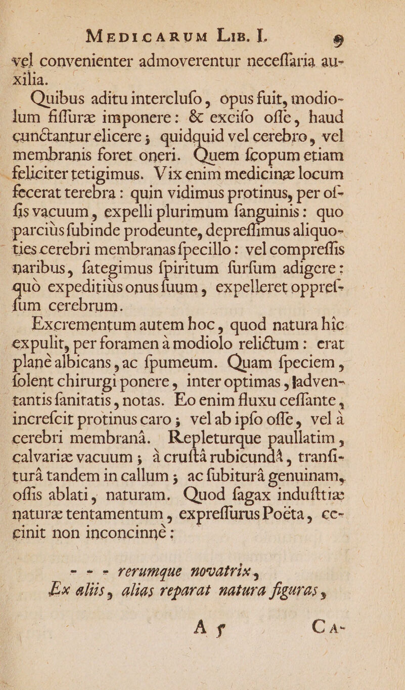 vel convenienter admoverentur neceflaria au- xilia. | en . Quibus adituinterclufo, opus fuit, modio- lum fiffurz imponere: &amp; excifo ofle, haud cunctanturelicere ; quidquid vel cerebro, vcl membranis foret oneri. un Ícopum etiam felicitertetigimus. Vix enim medicinz locum fecerat terebra : quin vidimus protinus, per of- fis vacuum , expelli plurimum fanguinis: quo parcius fubinde prodeunte, depreffimus aliquo- ' ties cerebri membranas fpecillo : vel compreffis naribus, fategimus fpiritum furfum adigere: n expeditiusonusfuum , expelleret oppreí- um cerebrum. Excrementum autem hoc , quod natura hic. .€xpulit, per foramen à modiolo reli£ctum : erat plané albicans , ac fpumeum. Quam fpeciem, folent chirurgi ponere, inter optimas , Jadven- tantisfanitatis, notas. Eo enim fluxu ceffante, increícit protinus caro; velabipíooffe, velà cerebri membranà. Repleturque paullatim , calvariz vacuum ; à cruftà rubicund , tranfi- turà tandem in callum ; ac fubiturà genuinam, offis ablati, naturam. Quod fagax indufltize natura tentamentum , expreffurus Pocta, cc- cinit non inconcinné: -o- c l'efUumque movatrix , Ex alüs, alias reparat natura figuras , A $ C 4-