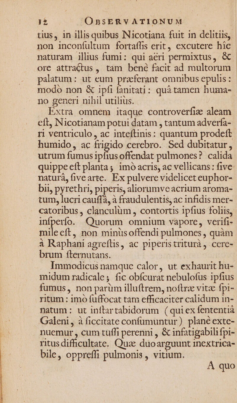tius, in illis quibus Nicotiana fuit in delitiis, | non inconfultum fortaffis erit, excutere hic naturam illius fumi: qui aeri permixtus, &amp; | ore attraCtus , tam bené facit ad multorum palatum: ut eum praeferant omnibus epulis : modo non &amp; ipfi fanitati: quá tamen huma- no generi nihil utilius. | Extra omnem itaque controverfiz aleam eft, Nicotianam potui datam , tantum adverfa- ri ventriculo, ac inteftinis : quantum prodeft humido, ac frigido cerebro. Sed dubitatur, utrum fumus ^p offendat pulmones? calida. quippe eft planta; imó acris, ac vellicans: five maturá, fivearte. Ex pulvere videlicet euphor- bii, pyrethri, piperis, aliorumve acrium aroma- tum, lucri cauffa, à fraudulentis, ac infidis mer- catoribus , clanculum , contortis ipfius foliis, infperío. Quorum omnium vapore, verifi- mileeft, non minüs offendi pulmones , quàm à Raphani agreftis, ac piperis triturà, cere- brum fternutans. (35. Immodicus namque calor, ut exhaurit hu- midum radicale; fic obfcurat nebulofus ipfius fumus, non parüm illuftrem, noftrz vitze fpi- ritum : imo fuffocat tam efficaciter calidum in- natum : ut inftartabidorum (quiex fententià Galeni, à ficcitate confumuntur) planéexte- nuemur , cum tuffi perenni , &amp; infatigabili fpi- ritus difficultate. Qua: duoarguunt inextrica- bile, oppreffi pulmonis, vitium. À quo