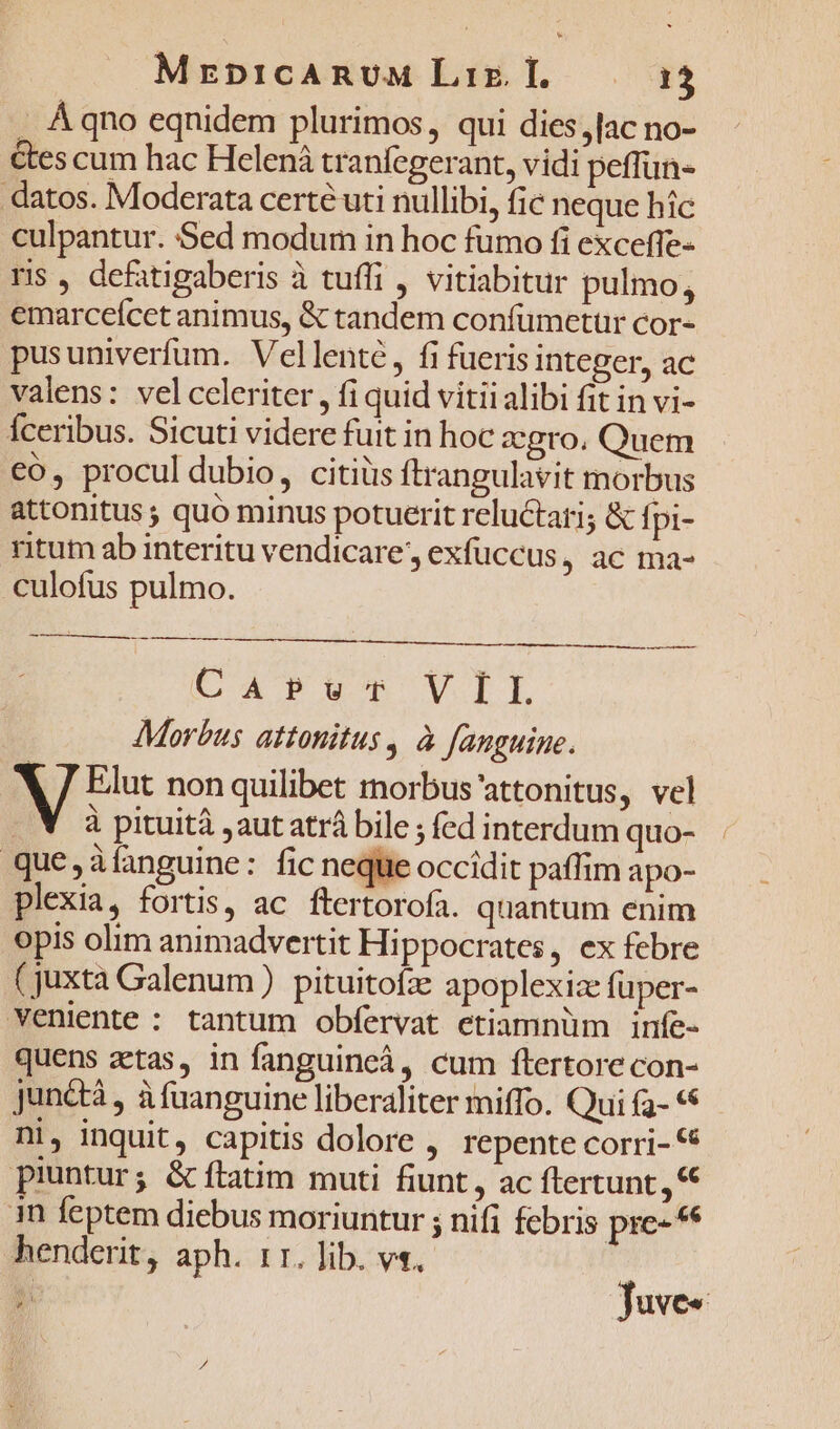 . A qno eqnidem plurimos, qui dies,[ac no- &amp;es cum hac Helená tranfegerant, vidi peffun- datos. Moderata certé uti nullibi, fic neque hic culpantur. Sed modum in hoc fumo fi exceffe- ris , defatigaberis à tuffi , vitiabitur pulmo, emarceícet animus, &amp; tandem confumetuür cor- pusuniverfum. Vellenté, fi fueris integer, ac valens: vel celeriter, fi quid vitii alibi fit in vi- Íceribus. Sicuti videre fuit in hoc agro, Quem co, procul dubio, citiüs ftrangulavit morbus attonitus ; quó minus potuerit reluctari; &amp; fpi- ritum ab interitu vendicare, exfüccus, ac ma- culofus pulmo. EA Tun VIL Morbus attonitus , à fanguine. A Bi non quilibet morbus'attonitus, vel . V à pituità ,aut atrá bile ; fed interdum quo- que, àíanguine: fic neque occidit paffim apo- plexia, fortis, ac ftertorofa. quantum enim opis olim animadvertit Hippocrates, ex febre (juxta Galenum ) pituitofz: apoplexize fuper- veniente : tantum obfervat etiamnüm infe- quens zetas, in fanguincá, cum ftertore con- junétà , à fanguine liberaliter miffo. Qui (2- ** ni, inquit, capitis dolore , repente corri- 6 piuntur; &amp; ftatim muti fiunt, ac ftertunt in feptem diebus moriuntur ; nifi febris pre-* henderit, aph. 11. lib. v«. 1 | Juve«