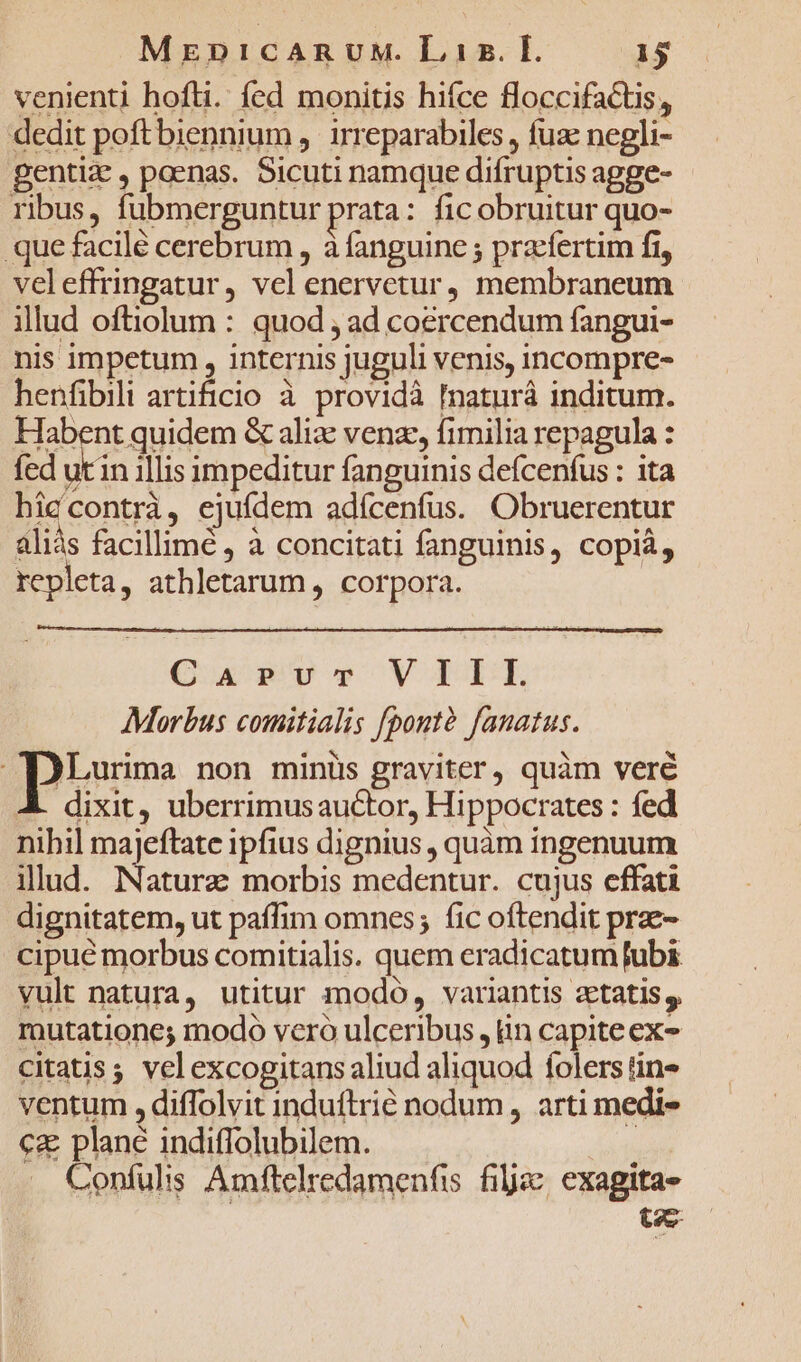 venienti hofti. fed monitis hifce floccifaCtis, dedit poftbiennium ,. irreparabiles , fuze negli- pentiz , poenas. Sicuti namque difruptis agge- ribus, fubmerguntur prata: fic obruitur quo- que facilé cerebrum , à fanguine ; praefertim fi, veleffringatur, vel enervetur, membraneum illud oftiolum : quod , ad coercendum fangui- nis impetum , internis juguli venis, incompre- henfibili artificio à providà [naturá inditum. Habent quidem &amp; ali venz, fimilia repagula : fed um illis impeditur fanguinis defcenfus : ita hiccontrà, ejufdem adícenfus. Obruerentur aliás facillime , à concitati fanguinis, copiá, repleta, athletarum , corpora. Qusvr,9 VILE Morbus comitialis [pontà [anatus. )Lurima non minüs graviter, quàm veré dixit, uberrimus auctor, Hippocrates : fed nihil majeftate ipfius dignius , quàm ingenuum illud. Natura morbis medentur. cujus effati dignitatem, ut paffim omnes; fic oftendit prae- cipue morbus comitialis. quem eradicatum [ubi vult natura, utitur modo, variantis ztatis, mutatione; modo vero ulceribus , in capiteex- citatis; vel excogitans aliud aliquod folers tin» ventum , diffolvit induftrié nodum , arti medi- ca plane indiffolubilem. ! Confulis Amftelredamenfis filjac, exagitas- t2