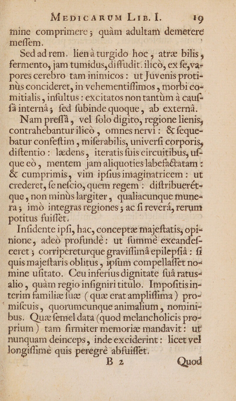 iine comprimere; quàm adultam demetere meflem. | ' Sedad rem. lienáturgido hoc , atra bilis, fermento, jam tumidus, diffudit. ilicó, ex fe,va» pores cerebro tam inimicos: ut Juvenis iicad nus concideret, in vehementiffimos , morbi co« mitialis , infültus : excitatos non tantum à cauf- - . fàáinterná; fed fübinde quoque, ab externà. Nam preffà, vel folo digito, regione lienis; contrahebanturilicoó , omnesnervi: &amp;feque- batur confeftim , miferabilis, univerfi corporis; diftentio : laedens, iteratis fuis circuitibus, uf- quecó, mentem jam aliquoties labefa&amp;tatam : &amp; cumprimis, vim ipfiusinaginatricem : ut crederet, fe nefcio, quem regem :. diftribuerét- que ,non minüslargiter, qualiacunque mune- ra; imó integras regiones ; ac fi reverá, rerum potitus fuiffet. - en Infidente ipfi, hac, conceptae majeftatis, opi- nione, adeo profundé: ut fummé excandet- cerct ; corripereturque graviffimà epilepfià : fi quis majeftaris oblitus , »pfam compellatffet no« mine ufitato. Ceuinferius dignitate fuá ratus« alio, quàm regio infignirititulo. Impofitisin- terim famili fuae ( quae eratampliffima) pro- ' mifcuis, quorumcunque animalium , nomini- bus. Quac femel data (quod melancholicis pro- prium) tam firmiter memorize mandavit: uf nunquam deinceps, inde exciderint: licet yel longiflime quis peregre abfuiffet. , Is Quod