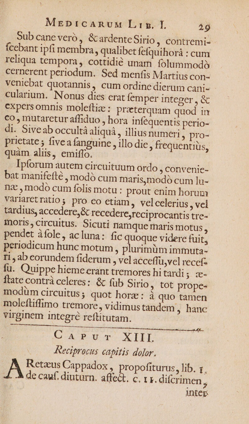 Sub cane veró , &amp; ardente Sirio , Contremi- Ícebant ipfi membra , qualibet fefquihorá : cum reliqua tempora, cottidié unam folummodà cernerent periodum. Sed menfis Martius con- veniebat quotannis, cum ordine dierum Cani- - cularium. Nonus dies erat femper integer , &amp; cxpers omnis moleftia : praterquam quod in co , mutaretur afhduo , hora infequentis perio- di. Siveab occultà aliquá, illius numeri, pro- prietate ; fivea fanguine , illo die, frequentiüs, quàm alii, emiffo. | Ipforum autem circuituum ordo , Convenie- bat manifefte , modó cum marismodó cum lu- nz , modo cum folis motu : prout enim horum Variaretratio; pro co etiam , velcelerius , vel tardius, accedere, &amp; recedere,reciprocantis tre- ioris, circuitus. Sicuti namque maris motus, pendet àíole, acluna: fic quoque videre fuit, periodicum hunc motum , plurimüm immuta- ri ab eorundem fiderum , vel acceffi u,vel recef- fu. Quippe hieme erant tremores hi tardi ; 5 ftate contrà celeres: &amp; füb Sirio , tot prope- modum circuitus ; quot horz: à quo tamen moleftiffimo tremore, vidimus tandem , hanc virginem integre reftitutam. CAP uq. XIII Reciprocus capitis dolor. | A Retzus Cappadox , propofiturus, lib. 1. 4. de cauf. diuturn. affect, c. IF. difcrimen  inicr