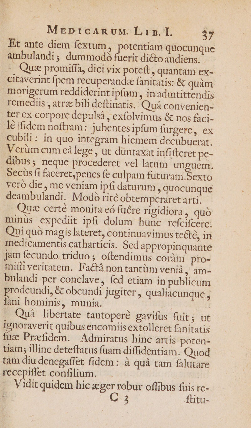 MEDICARUM. Lis... 37 Et ante diem fextum, potentiam quocunque ambulandi; dummodó fuerit dicto audiens. -. Qux promiffa, dici vix poteft, quantam ex- citaverint fpem recuperandze fanitatis: &amp; quàm morigerum reddiderint ipfam , in admtittendis remediis , atrze bili deftinatis. Quà convenien- ter ex corpore depulsá , exfolvimus &amp; nos faci- lé iidem noftram: jubentes ipfum furgere, ex cubili: in quo integram hiemem decubucerat. Verüm cum eálege , ut düntaxat infifteret pe- dibus; neque procederet vel latum unguem, Secus fi faceret;penes fe culpam futuram.Sexto veró die , me veniam ipfi daturum quocunque deambulandi. Modoó rité obtemperaret arti. Quae certé monita eó fuére rigidiora, quó minus expediit ipfi dolum hunc refcifcere. Qui quó magis lateret, continuavimus tecte, in medicamentis catharticis. Sed appropinquante jam fecundo triduo ; oftendimus coràm pro- miffi veritatem. Factà non tantüm venià , àm- bulandi per conclave, fed etiam in publicum prodeundi, &amp; obeundi jugiter , qualiacunque , fani hominis, munia. T . Qui libertate tantoperé gavifus fuit; ut ignoraverit quibus encomiis extolleret fanitatis fuz Praefidem. Admiratus hinc artis poten- tiam; illinc deteftatus fuam diffidentiam. Quod tam diu denegaffet fidem : à quà tam falutare recepiffet confilium. Vidit quidem hic zger robur offibus fuis re- C:3 4üitu-