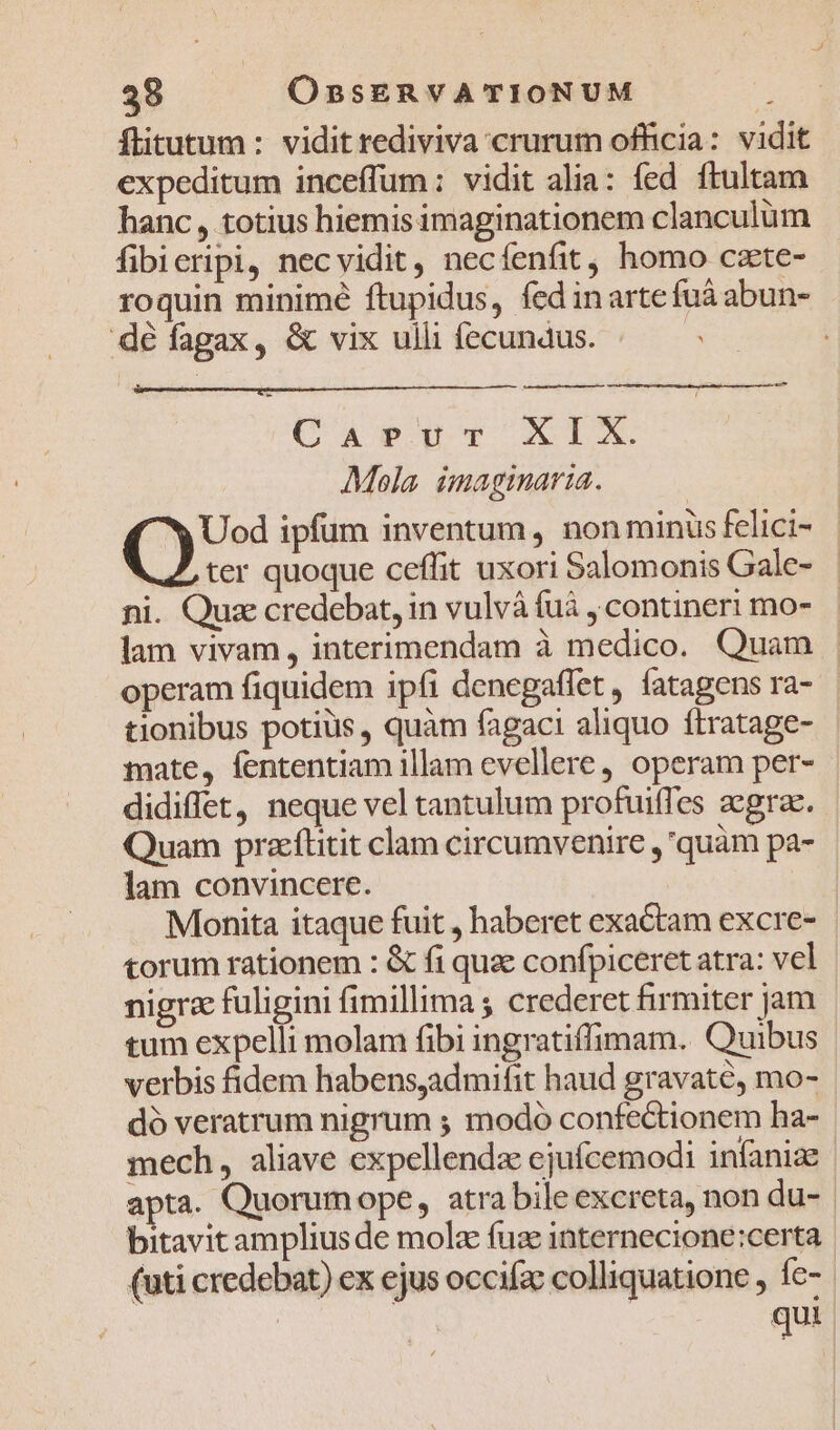 flitutum : vidit rediviva crurum officia: vidit expeditum inceffum: vidit alia: fed ftultam hanc, totius hiemis imaginationem clanculüm fibieripi, necvidit, necíenfit, homo czte- roquin minimé ftupidus, fed inartefuá abun- dé fagax, &amp; vix ulli fecundus. CaevuTv X1 Mola. imaginaria. (o ipfum inventum , non minis felici- ter quoque ceffit uxori Salomonis Gale- ni. Quz credebat, in vulvà (uà contineri mo- lam vivam, interimendam à medico. Quam operam fiquidem ipfi denegaflet , fatagens ra- tionibus potiüs, quàm fagaci aliquo ftratage- mate, fententiam illam evellere, operam per- didiffet, neque vel tantulum profuiffes zegrae. Quam praeflitit clam circumvenire ,'quàm pa- lam convincere. | Monita itaque fuit , haberet exactam excre- | torum rationem : &amp; fi quz confpiceret atra: vel nigra fuligini fimillima ; crederet firmiter jam | tum expelli molam fibi ingratiffimam. Quibus | verbis fidem habensadmifit haud gravaté, mo- dó veratrum nigrum ; modo confectionem ha- mech, aliave expellendz ejufcemodi infanize apta. Quorumope, atra bileexcreta, non du-. bitavit amplius de molz fuze internecione:certa | (uti credebat) ex ejus occifac colliquatione , fe- | | | qui