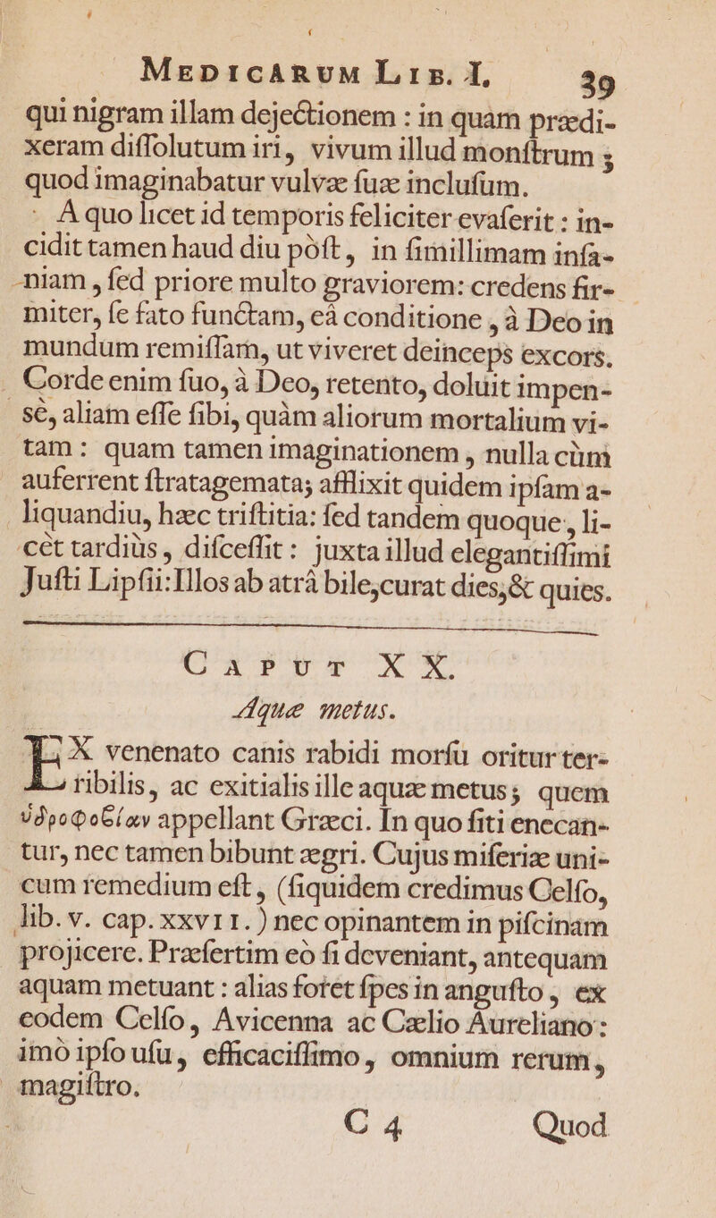 qui nigram illam deje&amp;ionem : in quam pradi- xeram diffolutum iri, vivum illud monítrum ; quod imaginabatur vulvae fuze inclufüm. : Aquo licet id temporis feliciter evaferit : in- cidit tamen haud diu póft, in fimillimam infa- -niam , fed priore multo graviorem: credens fir- - miter, fc fato functam, cà conditione , à Deo in mundum remiffam, ut viveret deinceps excors. Corde enim fuo, à Deo, retento, doluit impen- | Sé, aliam effe fibi, quàm aliorum mortalium vi- tam: quam tamen imaginationem , nulla ciim auferrent ftratagemata; afflixit quidem ipfam a- liquandiu, hzc triftitia: fed tandem quoque, i- cét tardiüs , difceffit: juxta illud elegantifftmi Jufti Liptii:Illos ab atrá bile;curat dies;&amp; quies. CX PM XY Jdque metus. 4 X venenato canis rabidi morfü oritur ter- ribilis, ac exitialis ille aqua metus; quem UdpoQoG(av appellant Graeci. In quo fiti enccan- tur, nec tamen bibunt zegri. Cujus miferiz uni- cum remedium eft , (fiquidem credimus Celfo, lib. v. cap. xxvr1.) necopinantem in pifcinam projicere. Praefertim eo fi dcveniant, antequam aquam metuant : alias fotet fpesin angufto , ex codem Celfo, Avicenna ac Czllio Aureliano: imoipfoufu, efficaciffimo, omnium rerum, magiftro. ! C 4 Quod