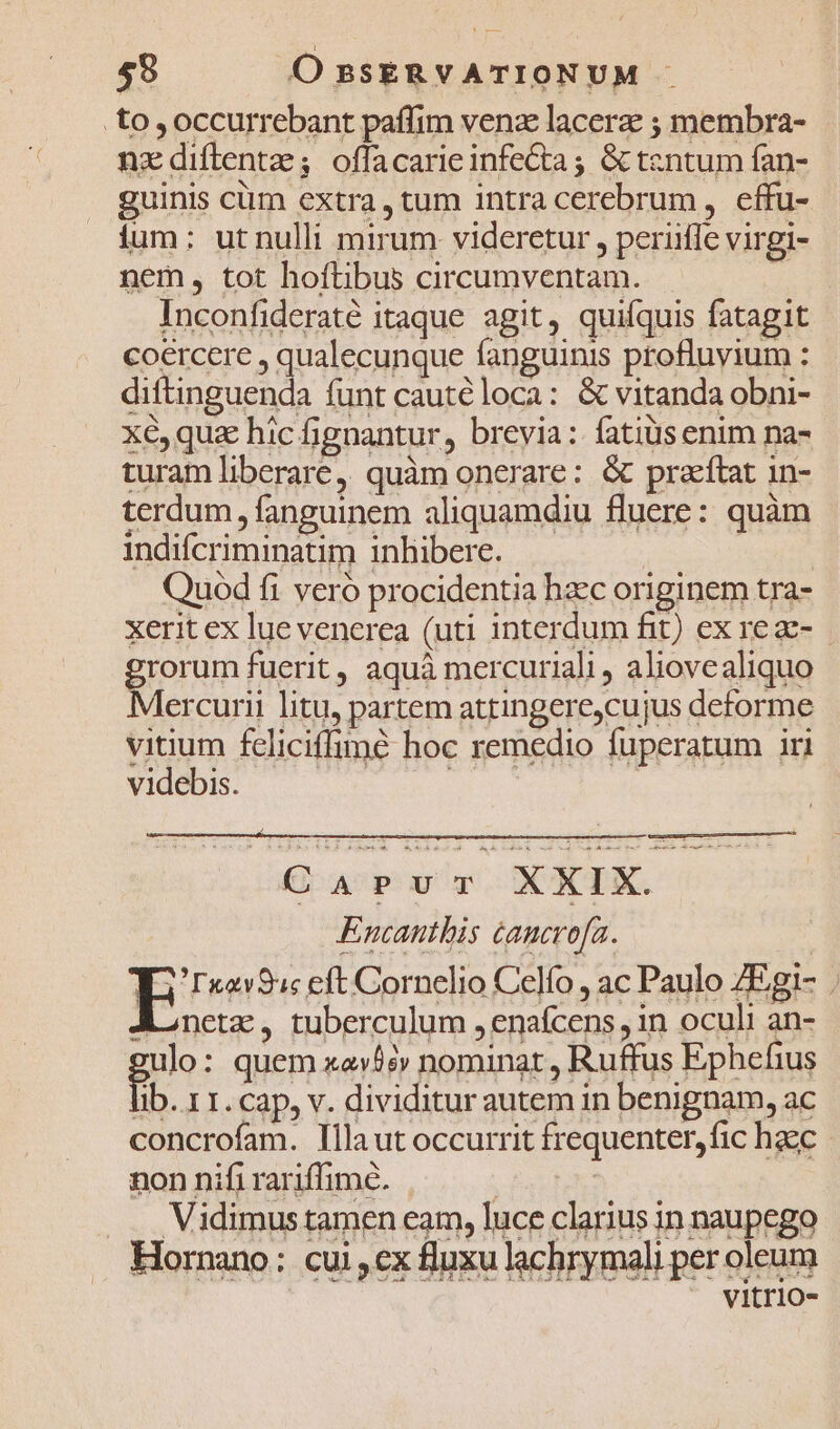 59 O ssERVATIONUM .to occurrebant paffim venz lacera ; membra- nzdiftentz; offacarieinfe&amp;ta; &amp; tentum fan- guinis ciim extra, tum intracerebrum, effu- ium: ut nulli mirum videretur , periiffe virgi- nem, tot hoftibus circumventam. » Inconfideraté itaque agit, quifquis fatagit coercere , qualecunque fanguinis profluyium : ditincand funt caute loca: &amp; vitanda obni- x6, quz hic fignantur, brevia: fatis enim na- turam liberare, quàm onerare: &amp; praeftat 1n- terdum, fanguinem aliquamdiu fluere: quàm indifcriminatim inhibere. | m Quod fi veró procidentia hzec originem tra- xerit ex lue venerea (uti interdum fit) ex re z- rorum fuerit, aquá mercuriali , aliovealiquo lercurii litu, partem attingere,cujus deforme vitium feliciffimé hoc remedio fuperatum iri videbis. vae. | CAPvur XXIX. Encanthis cancro[a. | E? xav9c eft Cornelio Celfo , ac Paulo ZEgi- . Aonetz, tuberculum , enafcens , in oculi an- ulo: quem xac» nominat , Ruffus Ephefius fi. 1I. Cap, v. dividitur autem in benignam, ac concrofam. Illa ut occurrit frequenter, fic haec non nifi rariffime. | | | ,, Vidimus tamen eam, luce clarius in naupego Hornano: cui ,ex fluxu lachrymali per oleum vitrio-