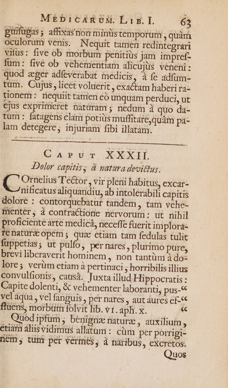 MeébicAuEvN. Liz.L 65 puifugas ; afhxasnon minis temporum, quam oculorum venis. N equit tamen redintegrari vifus: five ob morbum penitius jam impref- füm: five ob véhementiam alicujüs veneni : quod zger adfeverabat medicis, à fe adfüm- tum. Cujus, licet voluerit , exactam haberi ra- tionem: requiit tamen eó unquam perduci, ut ejus exprimeret nàtüram ; nedum à quo da- tum: fatagens clam potiiis mufhtare,quám pa- lam detegere, injuriam fibi illatam. CasrvT XXXII Dolor capitis à natura devittug. Es T'ector , vir pleni habitus, excar- *nificatus aliquandiu, ab intolerabili capitis dolore : contorquebatur tandem, tam vche- Bientér, à contraCtione nervorum: ut nihil proficiente arté medicá, neceffe fuerit implora- Ie natüra opem; quae etiam tam fedulas tulit fuppetias; ut pulfo, per nares , plurimo pure; brevi liberaverit hominem , non tantüm à do: lore; verüm etiam à pertinaci , horribilis illius convulfionis, causá. Juxta illud Hippocratis : Capite dolenti, &amp; vehementer laboranti, pus-« vel aqua, vel fanguis , per nares , aut aures e£-«€ flüens, morbüt folvit lib. v1. 1 Ou Be E MRUNI Li . Qüedipfüm; benignx Daturz , auxilium, etiam aliis vidimus allatum : cüm per porrigi- ncm, tunt per vermes; à Dáribus, excretos. Quos