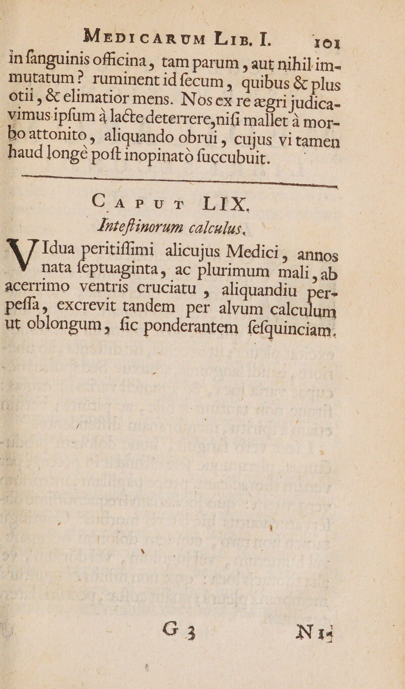 MrprcARnvM Lis I. 161 in finguinis officina, tam parum , aut nihil im- mutatum? ruminentidíecum, quibus &amp; plus otii, &amp; elimatior mens. Nosex re gri judica- vimus ipfum à lacte deterrere,niti mallet à mor- boattonito, aliquando obrui, cujus vitamen haudlongépoftinopinatófuccubuit. ——^——— CapPvr LIX, Jnuteflinorum calculus. X 7 Idua Een alicujus Medici, annos V nataleptuaginta, ac plurimum mali, ab acerrimo ventris cruciatu , aliquandiu per- pefía, excrevit tandem per alvum calculum ut oblongum, fic ponderantem fefquinciam.